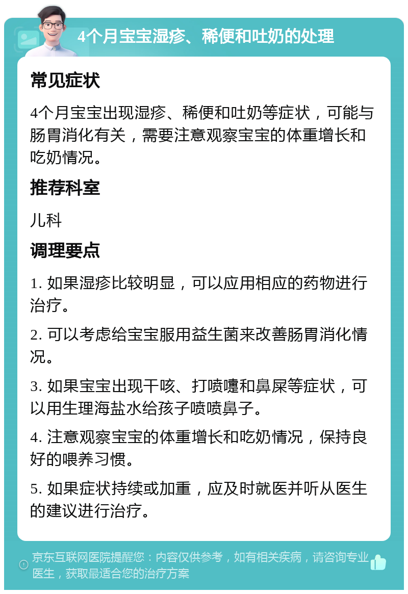 4个月宝宝湿疹、稀便和吐奶的处理 常见症状 4个月宝宝出现湿疹、稀便和吐奶等症状，可能与肠胃消化有关，需要注意观察宝宝的体重增长和吃奶情况。 推荐科室 儿科 调理要点 1. 如果湿疹比较明显，可以应用相应的药物进行治疗。 2. 可以考虑给宝宝服用益生菌来改善肠胃消化情况。 3. 如果宝宝出现干咳、打喷嚏和鼻屎等症状，可以用生理海盐水给孩子喷喷鼻子。 4. 注意观察宝宝的体重增长和吃奶情况，保持良好的喂养习惯。 5. 如果症状持续或加重，应及时就医并听从医生的建议进行治疗。