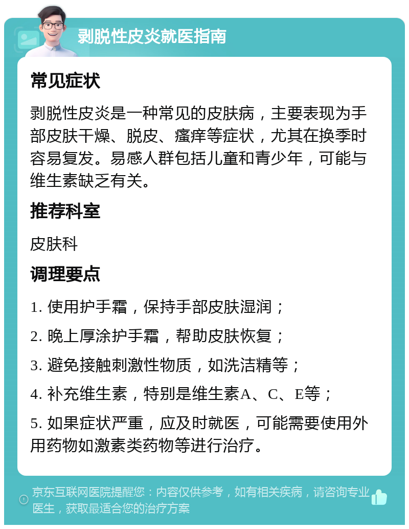 剥脱性皮炎就医指南 常见症状 剥脱性皮炎是一种常见的皮肤病，主要表现为手部皮肤干燥、脱皮、瘙痒等症状，尤其在换季时容易复发。易感人群包括儿童和青少年，可能与维生素缺乏有关。 推荐科室 皮肤科 调理要点 1. 使用护手霜，保持手部皮肤湿润； 2. 晚上厚涂护手霜，帮助皮肤恢复； 3. 避免接触刺激性物质，如洗洁精等； 4. 补充维生素，特别是维生素A、C、E等； 5. 如果症状严重，应及时就医，可能需要使用外用药物如激素类药物等进行治疗。