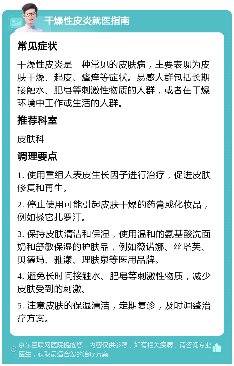 干燥性皮炎就医指南 常见症状 干燥性皮炎是一种常见的皮肤病，主要表现为皮肤干燥、起皮、瘙痒等症状。易感人群包括长期接触水、肥皂等刺激性物质的人群，或者在干燥环境中工作或生活的人群。 推荐科室 皮肤科 调理要点 1. 使用重组人表皮生长因子进行治疗，促进皮肤修复和再生。 2. 停止使用可能引起皮肤干燥的药膏或化妆品，例如搽它扎罗汀。 3. 保持皮肤清洁和保湿，使用温和的氨基酸洗面奶和舒敏保湿的护肤品，例如薇诺娜、丝塔芙、贝德玛、雅漾、理肤泉等医用品牌。 4. 避免长时间接触水、肥皂等刺激性物质，减少皮肤受到的刺激。 5. 注意皮肤的保湿清洁，定期复诊，及时调整治疗方案。