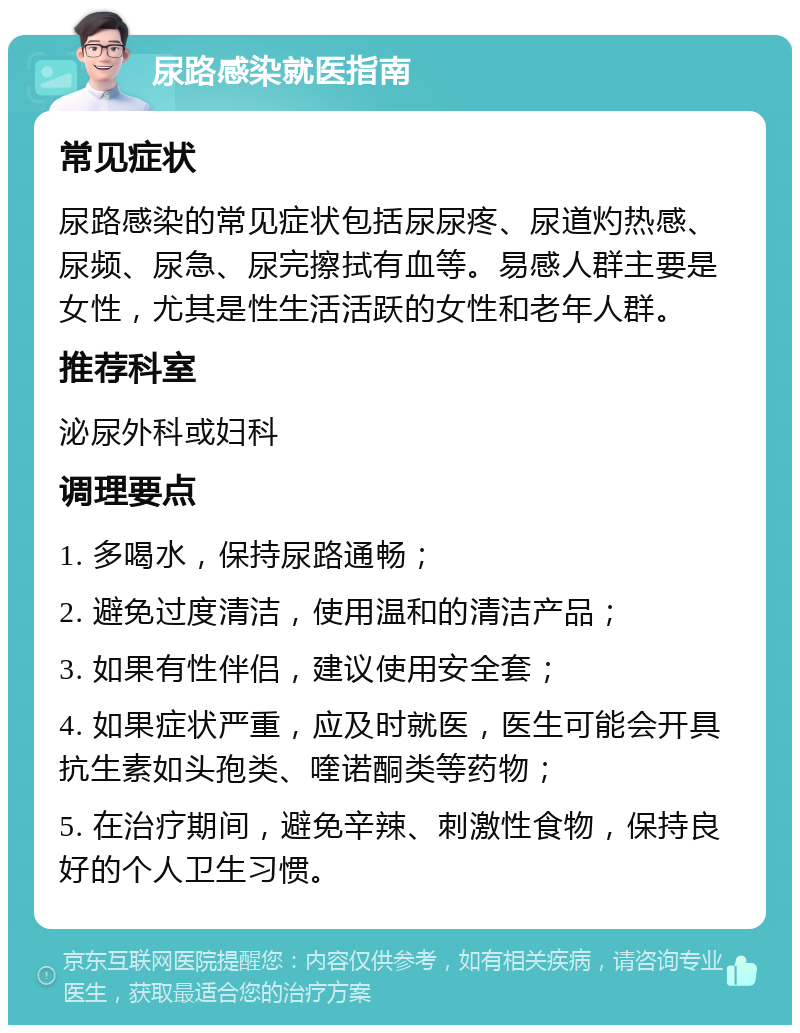 尿路感染就医指南 常见症状 尿路感染的常见症状包括尿尿疼、尿道灼热感、尿频、尿急、尿完擦拭有血等。易感人群主要是女性，尤其是性生活活跃的女性和老年人群。 推荐科室 泌尿外科或妇科 调理要点 1. 多喝水，保持尿路通畅； 2. 避免过度清洁，使用温和的清洁产品； 3. 如果有性伴侣，建议使用安全套； 4. 如果症状严重，应及时就医，医生可能会开具抗生素如头孢类、喹诺酮类等药物； 5. 在治疗期间，避免辛辣、刺激性食物，保持良好的个人卫生习惯。