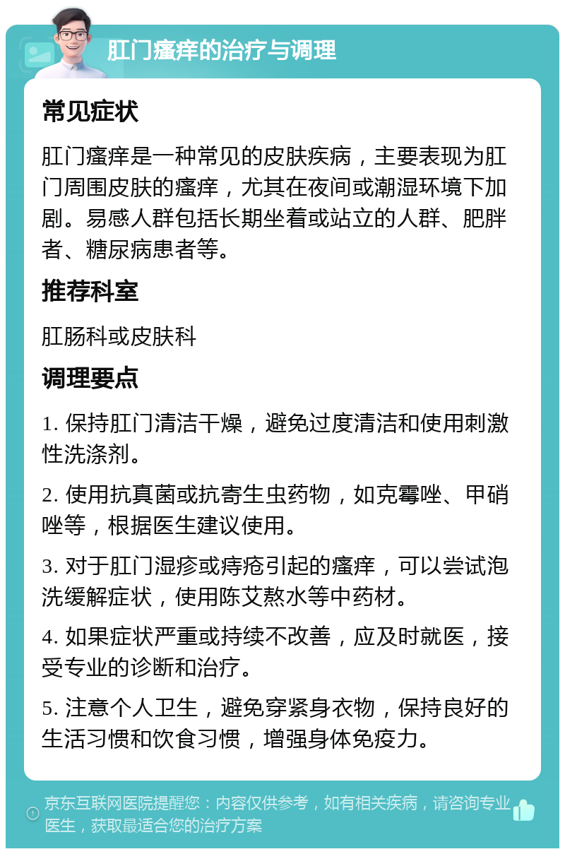 肛门瘙痒的治疗与调理 常见症状 肛门瘙痒是一种常见的皮肤疾病，主要表现为肛门周围皮肤的瘙痒，尤其在夜间或潮湿环境下加剧。易感人群包括长期坐着或站立的人群、肥胖者、糖尿病患者等。 推荐科室 肛肠科或皮肤科 调理要点 1. 保持肛门清洁干燥，避免过度清洁和使用刺激性洗涤剂。 2. 使用抗真菌或抗寄生虫药物，如克霉唑、甲硝唑等，根据医生建议使用。 3. 对于肛门湿疹或痔疮引起的瘙痒，可以尝试泡洗缓解症状，使用陈艾熬水等中药材。 4. 如果症状严重或持续不改善，应及时就医，接受专业的诊断和治疗。 5. 注意个人卫生，避免穿紧身衣物，保持良好的生活习惯和饮食习惯，增强身体免疫力。