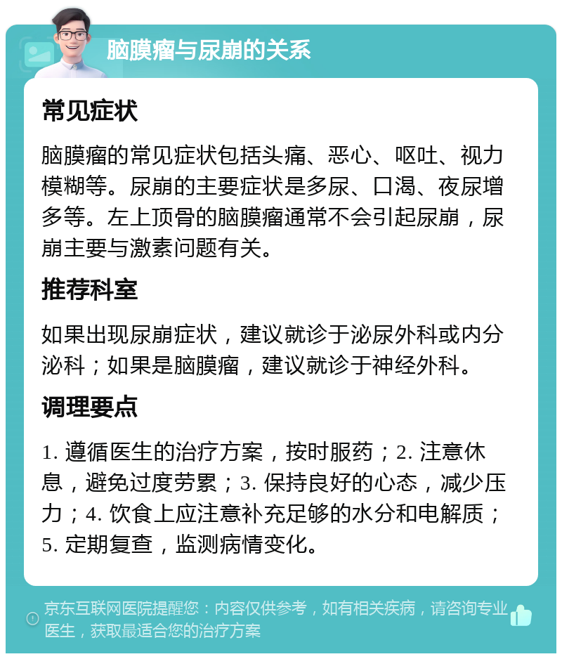 脑膜瘤与尿崩的关系 常见症状 脑膜瘤的常见症状包括头痛、恶心、呕吐、视力模糊等。尿崩的主要症状是多尿、口渴、夜尿增多等。左上顶骨的脑膜瘤通常不会引起尿崩，尿崩主要与激素问题有关。 推荐科室 如果出现尿崩症状，建议就诊于泌尿外科或内分泌科；如果是脑膜瘤，建议就诊于神经外科。 调理要点 1. 遵循医生的治疗方案，按时服药；2. 注意休息，避免过度劳累；3. 保持良好的心态，减少压力；4. 饮食上应注意补充足够的水分和电解质；5. 定期复查，监测病情变化。