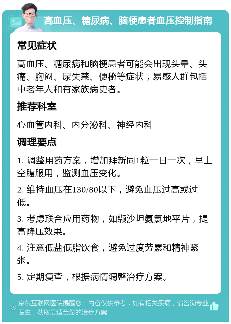 高血压、糖尿病、脑梗患者血压控制指南 常见症状 高血压、糖尿病和脑梗患者可能会出现头晕、头痛、胸闷、尿失禁、便秘等症状，易感人群包括中老年人和有家族病史者。 推荐科室 心血管内科、内分泌科、神经内科 调理要点 1. 调整用药方案，增加拜新同1粒一日一次，早上空腹服用，监测血压变化。 2. 维持血压在130/80以下，避免血压过高或过低。 3. 考虑联合应用药物，如缬沙坦氨氯地平片，提高降压效果。 4. 注意低盐低脂饮食，避免过度劳累和精神紧张。 5. 定期复查，根据病情调整治疗方案。