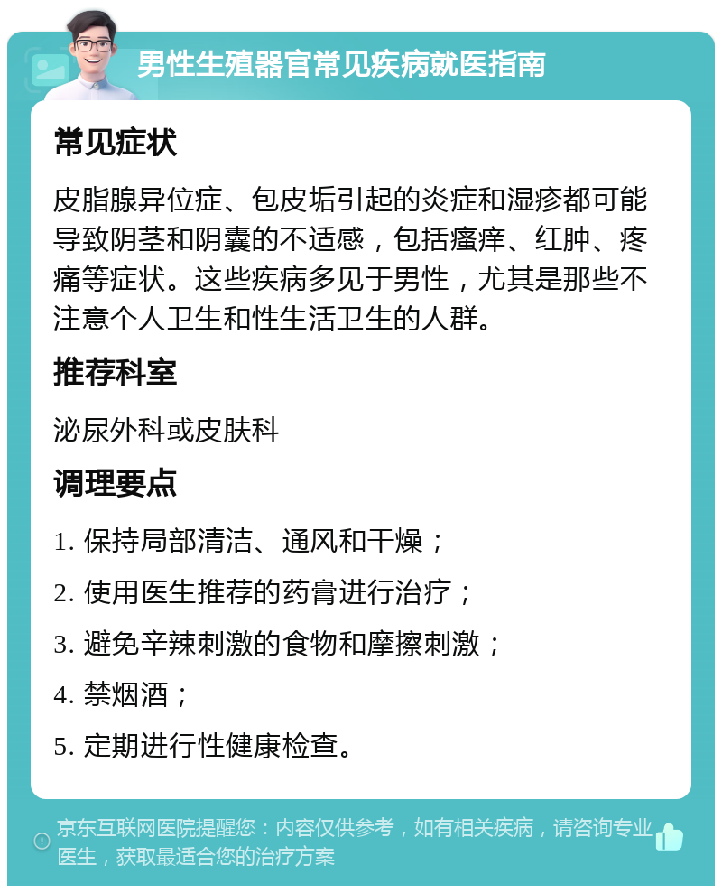 男性生殖器官常见疾病就医指南 常见症状 皮脂腺异位症、包皮垢引起的炎症和湿疹都可能导致阴茎和阴囊的不适感，包括瘙痒、红肿、疼痛等症状。这些疾病多见于男性，尤其是那些不注意个人卫生和性生活卫生的人群。 推荐科室 泌尿外科或皮肤科 调理要点 1. 保持局部清洁、通风和干燥； 2. 使用医生推荐的药膏进行治疗； 3. 避免辛辣刺激的食物和摩擦刺激； 4. 禁烟酒； 5. 定期进行性健康检查。