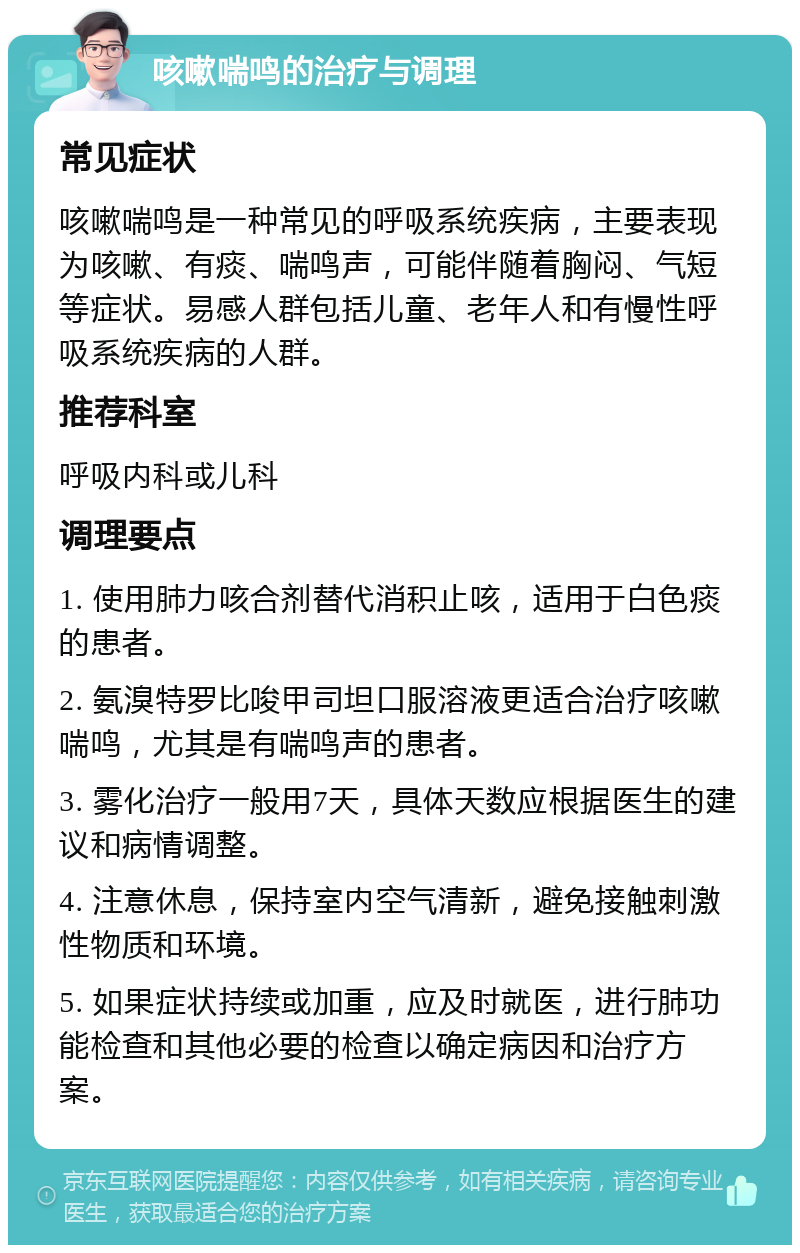 咳嗽喘鸣的治疗与调理 常见症状 咳嗽喘鸣是一种常见的呼吸系统疾病，主要表现为咳嗽、有痰、喘鸣声，可能伴随着胸闷、气短等症状。易感人群包括儿童、老年人和有慢性呼吸系统疾病的人群。 推荐科室 呼吸内科或儿科 调理要点 1. 使用肺力咳合剂替代消积止咳，适用于白色痰的患者。 2. 氨溴特罗比唆甲司坦口服溶液更适合治疗咳嗽喘鸣，尤其是有喘鸣声的患者。 3. 雾化治疗一般用7天，具体天数应根据医生的建议和病情调整。 4. 注意休息，保持室内空气清新，避免接触刺激性物质和环境。 5. 如果症状持续或加重，应及时就医，进行肺功能检查和其他必要的检查以确定病因和治疗方案。