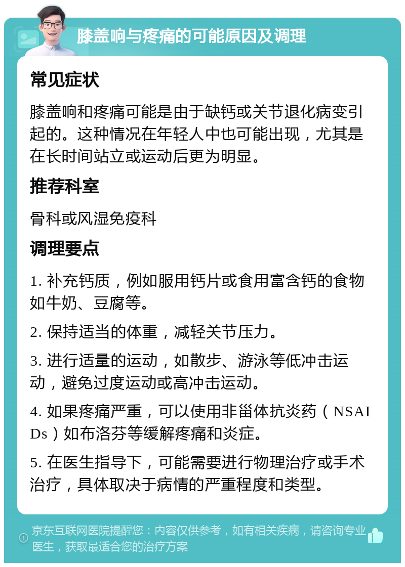 膝盖响与疼痛的可能原因及调理 常见症状 膝盖响和疼痛可能是由于缺钙或关节退化病变引起的。这种情况在年轻人中也可能出现，尤其是在长时间站立或运动后更为明显。 推荐科室 骨科或风湿免疫科 调理要点 1. 补充钙质，例如服用钙片或食用富含钙的食物如牛奶、豆腐等。 2. 保持适当的体重，减轻关节压力。 3. 进行适量的运动，如散步、游泳等低冲击运动，避免过度运动或高冲击运动。 4. 如果疼痛严重，可以使用非甾体抗炎药（NSAIDs）如布洛芬等缓解疼痛和炎症。 5. 在医生指导下，可能需要进行物理治疗或手术治疗，具体取决于病情的严重程度和类型。