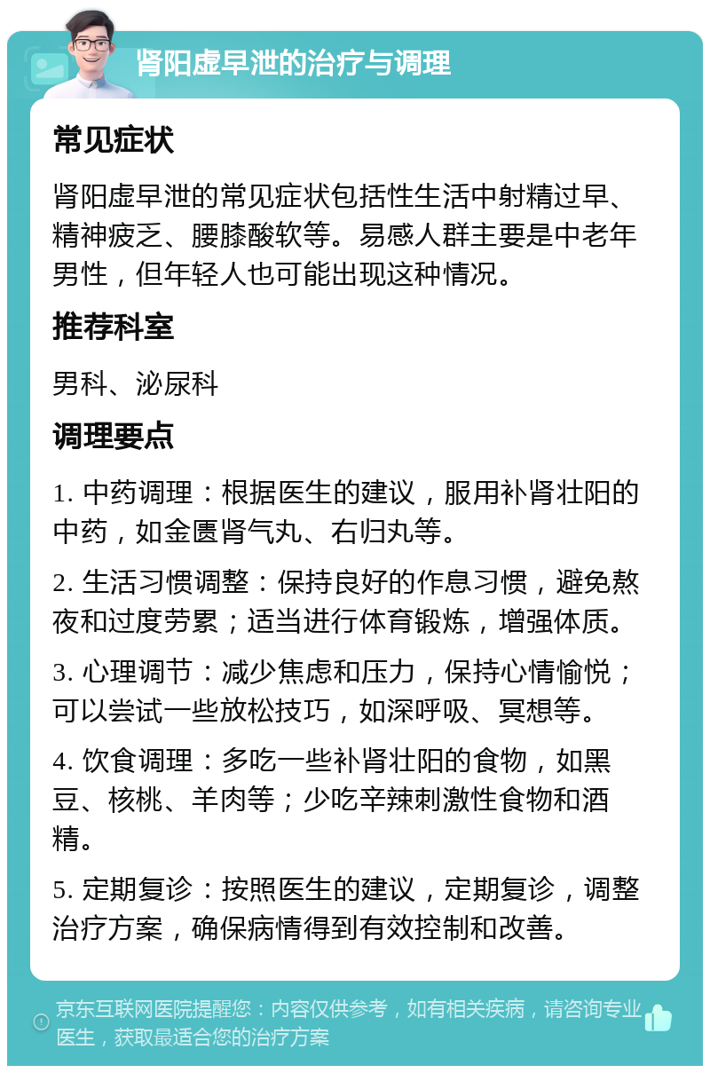 肾阳虚早泄的治疗与调理 常见症状 肾阳虚早泄的常见症状包括性生活中射精过早、精神疲乏、腰膝酸软等。易感人群主要是中老年男性，但年轻人也可能出现这种情况。 推荐科室 男科、泌尿科 调理要点 1. 中药调理：根据医生的建议，服用补肾壮阳的中药，如金匮肾气丸、右归丸等。 2. 生活习惯调整：保持良好的作息习惯，避免熬夜和过度劳累；适当进行体育锻炼，增强体质。 3. 心理调节：减少焦虑和压力，保持心情愉悦；可以尝试一些放松技巧，如深呼吸、冥想等。 4. 饮食调理：多吃一些补肾壮阳的食物，如黑豆、核桃、羊肉等；少吃辛辣刺激性食物和酒精。 5. 定期复诊：按照医生的建议，定期复诊，调整治疗方案，确保病情得到有效控制和改善。