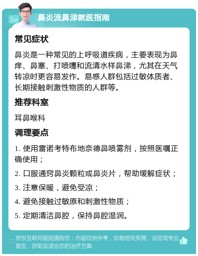 鼻炎流鼻涕就医指南 常见症状 鼻炎是一种常见的上呼吸道疾病，主要表现为鼻痒、鼻塞、打喷嚏和流清水样鼻涕，尤其在天气转凉时更容易发作。易感人群包括过敏体质者、长期接触刺激性物质的人群等。 推荐科室 耳鼻喉科 调理要点 1. 使用雷诺考特布地奈德鼻喷雾剂，按照医嘱正确使用； 2. 口服通窍鼻炎颗粒或鼻炎片，帮助缓解症状； 3. 注意保暖，避免受凉； 4. 避免接触过敏原和刺激性物质； 5. 定期清洁鼻腔，保持鼻腔湿润。