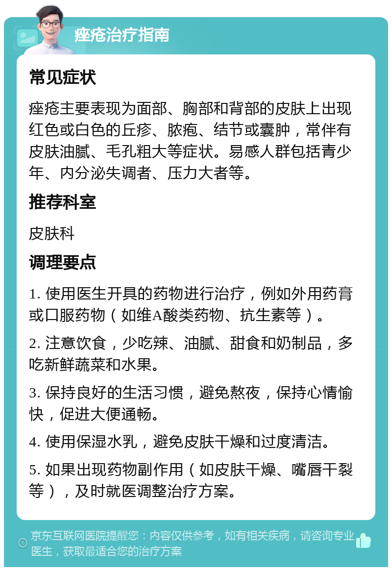 痤疮治疗指南 常见症状 痤疮主要表现为面部、胸部和背部的皮肤上出现红色或白色的丘疹、脓疱、结节或囊肿，常伴有皮肤油腻、毛孔粗大等症状。易感人群包括青少年、内分泌失调者、压力大者等。 推荐科室 皮肤科 调理要点 1. 使用医生开具的药物进行治疗，例如外用药膏或口服药物（如维A酸类药物、抗生素等）。 2. 注意饮食，少吃辣、油腻、甜食和奶制品，多吃新鲜蔬菜和水果。 3. 保持良好的生活习惯，避免熬夜，保持心情愉快，促进大便通畅。 4. 使用保湿水乳，避免皮肤干燥和过度清洁。 5. 如果出现药物副作用（如皮肤干燥、嘴唇干裂等），及时就医调整治疗方案。