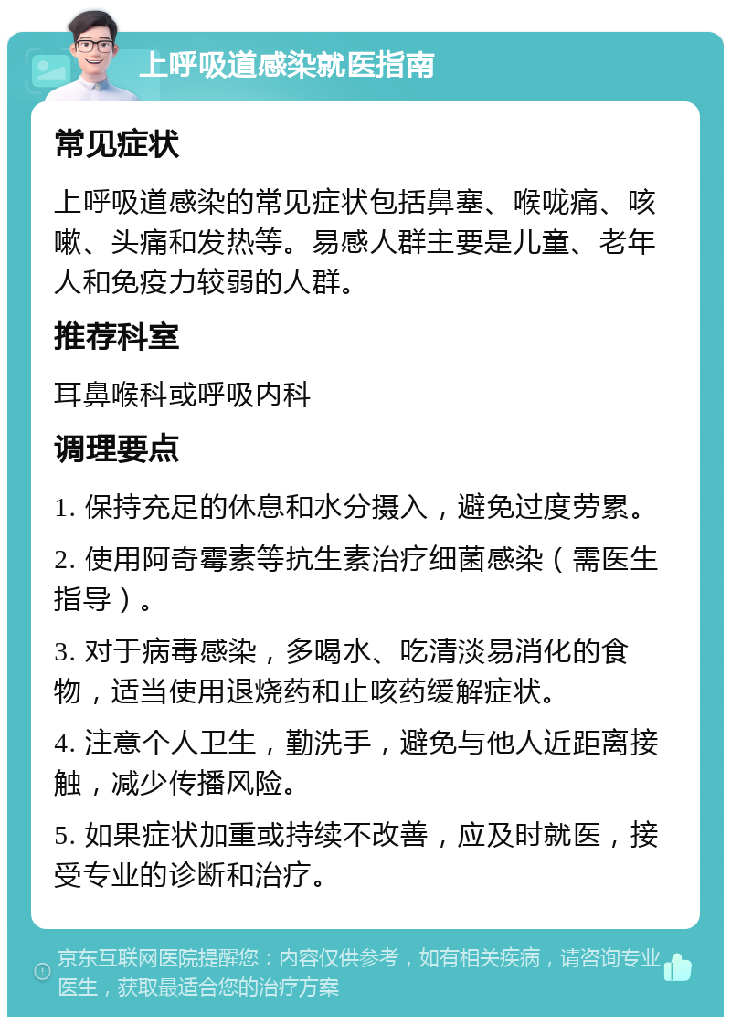 上呼吸道感染就医指南 常见症状 上呼吸道感染的常见症状包括鼻塞、喉咙痛、咳嗽、头痛和发热等。易感人群主要是儿童、老年人和免疫力较弱的人群。 推荐科室 耳鼻喉科或呼吸内科 调理要点 1. 保持充足的休息和水分摄入，避免过度劳累。 2. 使用阿奇霉素等抗生素治疗细菌感染（需医生指导）。 3. 对于病毒感染，多喝水、吃清淡易消化的食物，适当使用退烧药和止咳药缓解症状。 4. 注意个人卫生，勤洗手，避免与他人近距离接触，减少传播风险。 5. 如果症状加重或持续不改善，应及时就医，接受专业的诊断和治疗。