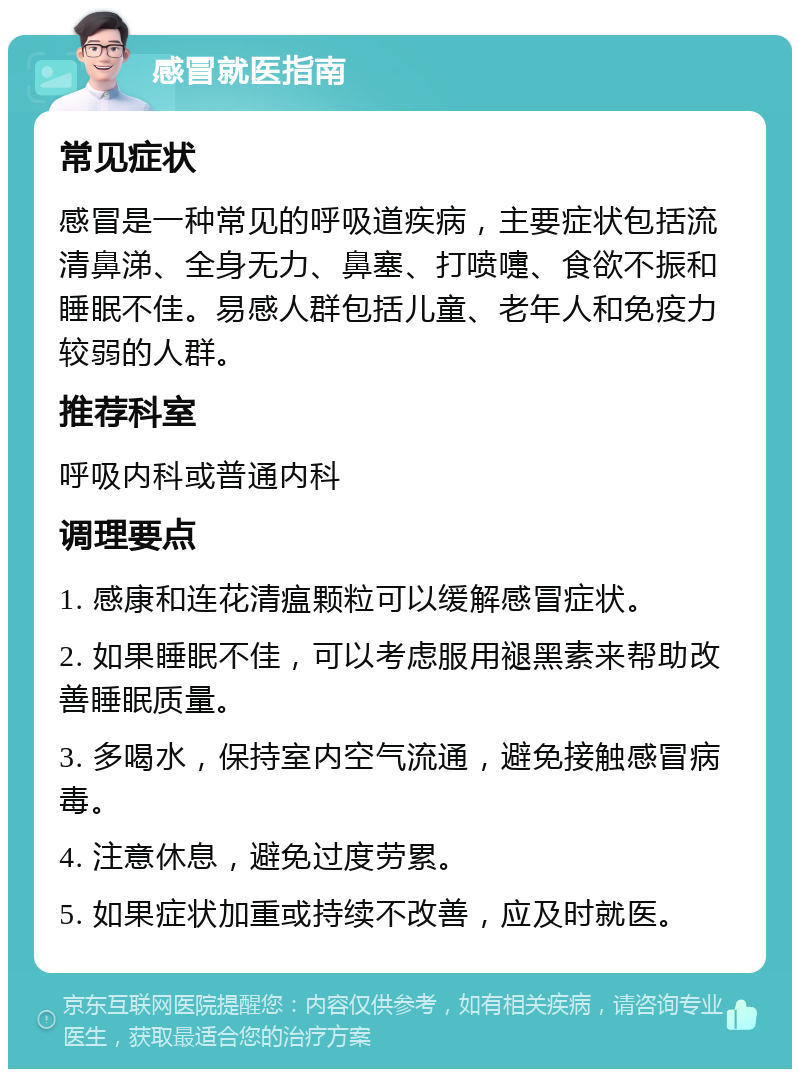 感冒就医指南 常见症状 感冒是一种常见的呼吸道疾病，主要症状包括流清鼻涕、全身无力、鼻塞、打喷嚏、食欲不振和睡眠不佳。易感人群包括儿童、老年人和免疫力较弱的人群。 推荐科室 呼吸内科或普通内科 调理要点 1. 感康和连花清瘟颗粒可以缓解感冒症状。 2. 如果睡眠不佳，可以考虑服用褪黑素来帮助改善睡眠质量。 3. 多喝水，保持室内空气流通，避免接触感冒病毒。 4. 注意休息，避免过度劳累。 5. 如果症状加重或持续不改善，应及时就医。