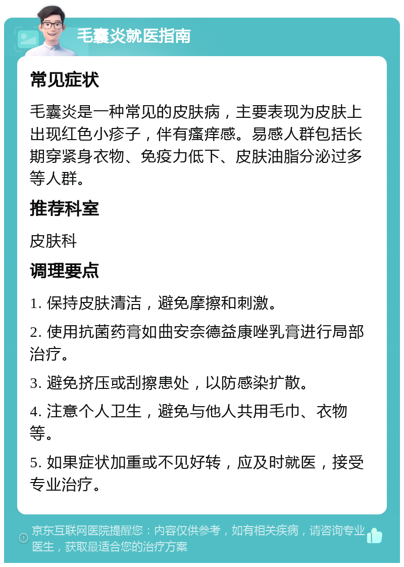 毛囊炎就医指南 常见症状 毛囊炎是一种常见的皮肤病，主要表现为皮肤上出现红色小疹子，伴有瘙痒感。易感人群包括长期穿紧身衣物、免疫力低下、皮肤油脂分泌过多等人群。 推荐科室 皮肤科 调理要点 1. 保持皮肤清洁，避免摩擦和刺激。 2. 使用抗菌药膏如曲安奈德益康唑乳膏进行局部治疗。 3. 避免挤压或刮擦患处，以防感染扩散。 4. 注意个人卫生，避免与他人共用毛巾、衣物等。 5. 如果症状加重或不见好转，应及时就医，接受专业治疗。