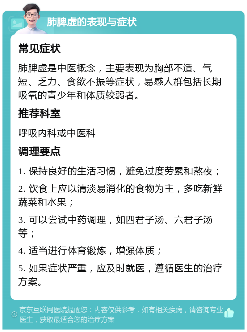 肺脾虚的表现与症状 常见症状 肺脾虚是中医概念，主要表现为胸部不适、气短、乏力、食欲不振等症状，易感人群包括长期吸氧的青少年和体质较弱者。 推荐科室 呼吸内科或中医科 调理要点 1. 保持良好的生活习惯，避免过度劳累和熬夜； 2. 饮食上应以清淡易消化的食物为主，多吃新鲜蔬菜和水果； 3. 可以尝试中药调理，如四君子汤、六君子汤等； 4. 适当进行体育锻炼，增强体质； 5. 如果症状严重，应及时就医，遵循医生的治疗方案。