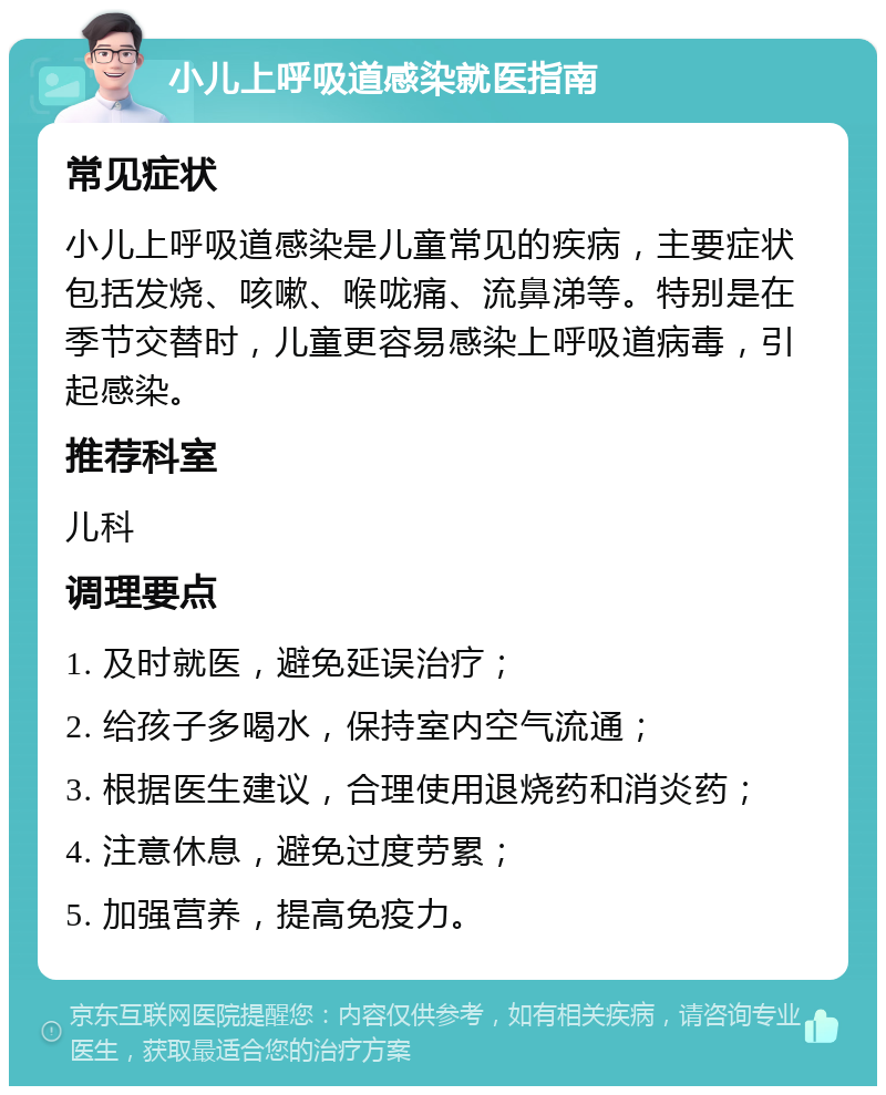 小儿上呼吸道感染就医指南 常见症状 小儿上呼吸道感染是儿童常见的疾病，主要症状包括发烧、咳嗽、喉咙痛、流鼻涕等。特别是在季节交替时，儿童更容易感染上呼吸道病毒，引起感染。 推荐科室 儿科 调理要点 1. 及时就医，避免延误治疗； 2. 给孩子多喝水，保持室内空气流通； 3. 根据医生建议，合理使用退烧药和消炎药； 4. 注意休息，避免过度劳累； 5. 加强营养，提高免疫力。