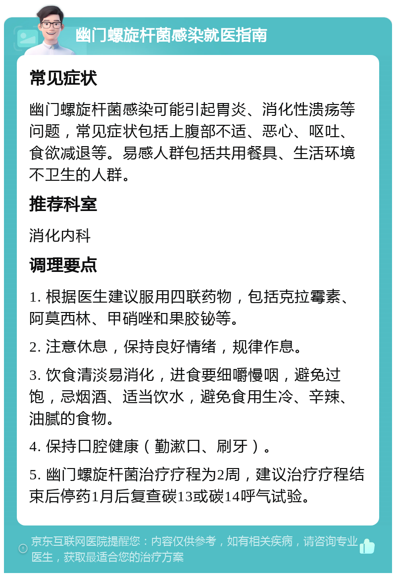 幽门螺旋杆菌感染就医指南 常见症状 幽门螺旋杆菌感染可能引起胃炎、消化性溃疡等问题，常见症状包括上腹部不适、恶心、呕吐、食欲减退等。易感人群包括共用餐具、生活环境不卫生的人群。 推荐科室 消化内科 调理要点 1. 根据医生建议服用四联药物，包括克拉霉素、阿莫西林、甲硝唑和果胶铋等。 2. 注意休息，保持良好情绪，规律作息。 3. 饮食清淡易消化，进食要细嚼慢咽，避免过饱，忌烟酒、适当饮水，避免食用生冷、辛辣、油腻的食物。 4. 保持口腔健康（勤漱口、刷牙）。 5. 幽门螺旋杆菌治疗疗程为2周，建议治疗疗程结束后停药1月后复查碳13或碳14呼气试验。