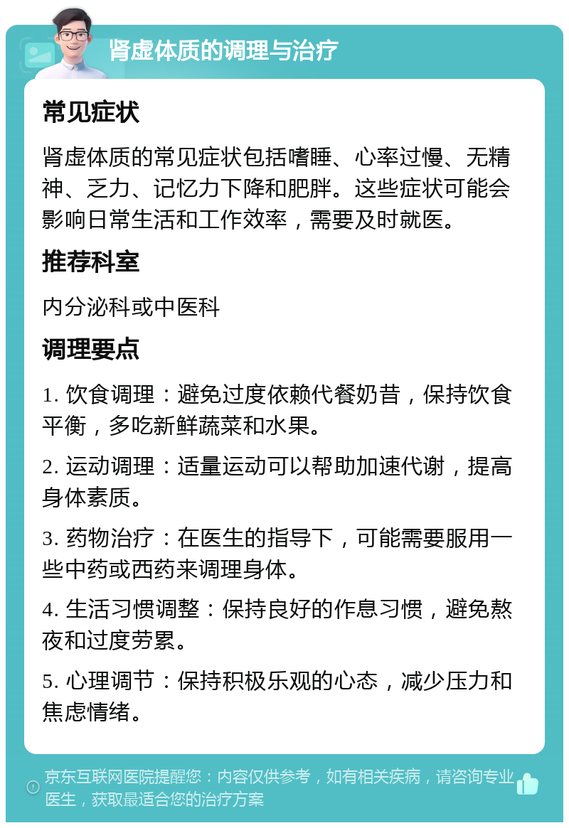 肾虚体质的调理与治疗 常见症状 肾虚体质的常见症状包括嗜睡、心率过慢、无精神、乏力、记忆力下降和肥胖。这些症状可能会影响日常生活和工作效率，需要及时就医。 推荐科室 内分泌科或中医科 调理要点 1. 饮食调理：避免过度依赖代餐奶昔，保持饮食平衡，多吃新鲜蔬菜和水果。 2. 运动调理：适量运动可以帮助加速代谢，提高身体素质。 3. 药物治疗：在医生的指导下，可能需要服用一些中药或西药来调理身体。 4. 生活习惯调整：保持良好的作息习惯，避免熬夜和过度劳累。 5. 心理调节：保持积极乐观的心态，减少压力和焦虑情绪。