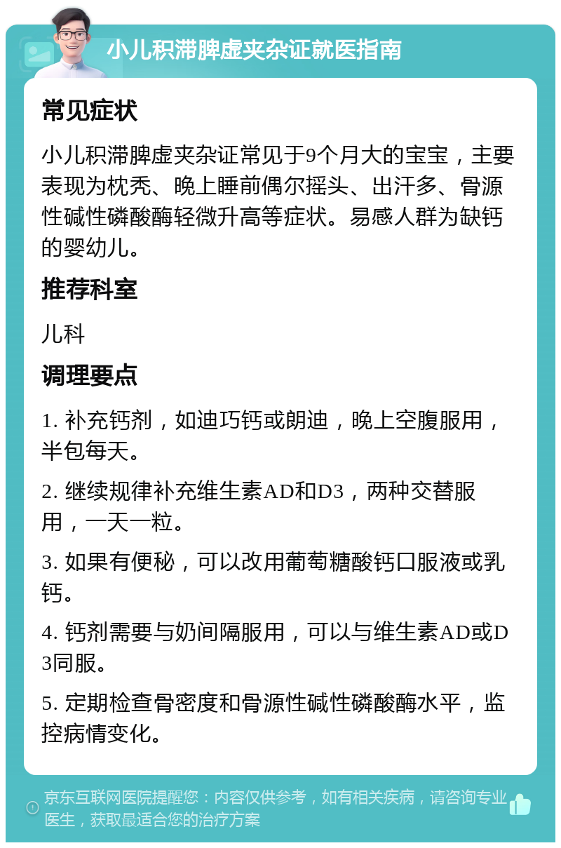 小儿积滞脾虚夹杂证就医指南 常见症状 小儿积滞脾虚夹杂证常见于9个月大的宝宝，主要表现为枕秃、晚上睡前偶尔摇头、出汗多、骨源性碱性磷酸酶轻微升高等症状。易感人群为缺钙的婴幼儿。 推荐科室 儿科 调理要点 1. 补充钙剂，如迪巧钙或朗迪，晚上空腹服用，半包每天。 2. 继续规律补充维生素AD和D3，两种交替服用，一天一粒。 3. 如果有便秘，可以改用葡萄糖酸钙口服液或乳钙。 4. 钙剂需要与奶间隔服用，可以与维生素AD或D3同服。 5. 定期检查骨密度和骨源性碱性磷酸酶水平，监控病情变化。