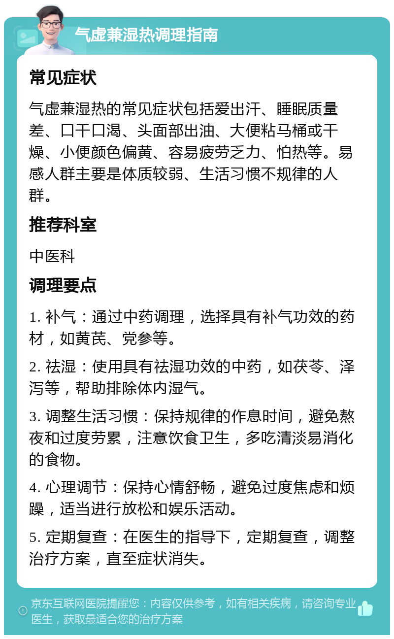 气虚兼湿热调理指南 常见症状 气虚兼湿热的常见症状包括爱出汗、睡眠质量差、口干口渴、头面部出油、大便粘马桶或干燥、小便颜色偏黄、容易疲劳乏力、怕热等。易感人群主要是体质较弱、生活习惯不规律的人群。 推荐科室 中医科 调理要点 1. 补气：通过中药调理，选择具有补气功效的药材，如黄芪、党参等。 2. 祛湿：使用具有祛湿功效的中药，如茯苓、泽泻等，帮助排除体内湿气。 3. 调整生活习惯：保持规律的作息时间，避免熬夜和过度劳累，注意饮食卫生，多吃清淡易消化的食物。 4. 心理调节：保持心情舒畅，避免过度焦虑和烦躁，适当进行放松和娱乐活动。 5. 定期复查：在医生的指导下，定期复查，调整治疗方案，直至症状消失。