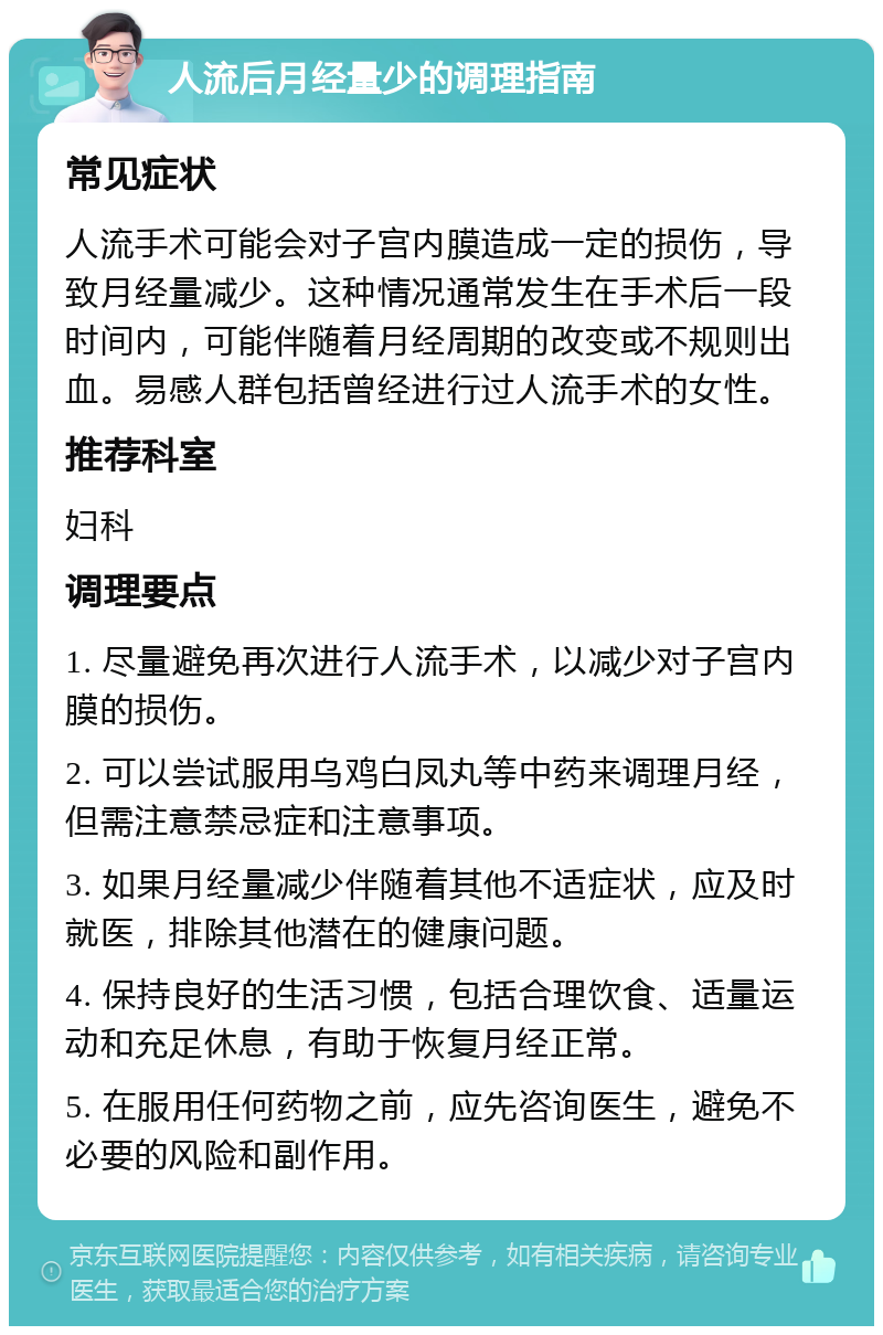 人流后月经量少的调理指南 常见症状 人流手术可能会对子宫内膜造成一定的损伤，导致月经量减少。这种情况通常发生在手术后一段时间内，可能伴随着月经周期的改变或不规则出血。易感人群包括曾经进行过人流手术的女性。 推荐科室 妇科 调理要点 1. 尽量避免再次进行人流手术，以减少对子宫内膜的损伤。 2. 可以尝试服用乌鸡白凤丸等中药来调理月经，但需注意禁忌症和注意事项。 3. 如果月经量减少伴随着其他不适症状，应及时就医，排除其他潜在的健康问题。 4. 保持良好的生活习惯，包括合理饮食、适量运动和充足休息，有助于恢复月经正常。 5. 在服用任何药物之前，应先咨询医生，避免不必要的风险和副作用。