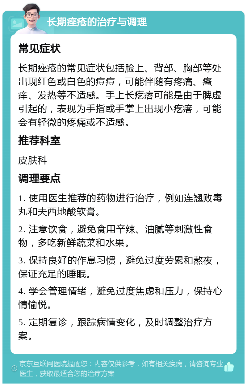 长期痤疮的治疗与调理 常见症状 长期痤疮的常见症状包括脸上、背部、胸部等处出现红色或白色的痘痘，可能伴随有疼痛、瘙痒、发热等不适感。手上长疙瘩可能是由于脾虚引起的，表现为手指或手掌上出现小疙瘩，可能会有轻微的疼痛或不适感。 推荐科室 皮肤科 调理要点 1. 使用医生推荐的药物进行治疗，例如连翘败毒丸和夫西地酸软膏。 2. 注意饮食，避免食用辛辣、油腻等刺激性食物，多吃新鲜蔬菜和水果。 3. 保持良好的作息习惯，避免过度劳累和熬夜，保证充足的睡眠。 4. 学会管理情绪，避免过度焦虑和压力，保持心情愉悦。 5. 定期复诊，跟踪病情变化，及时调整治疗方案。