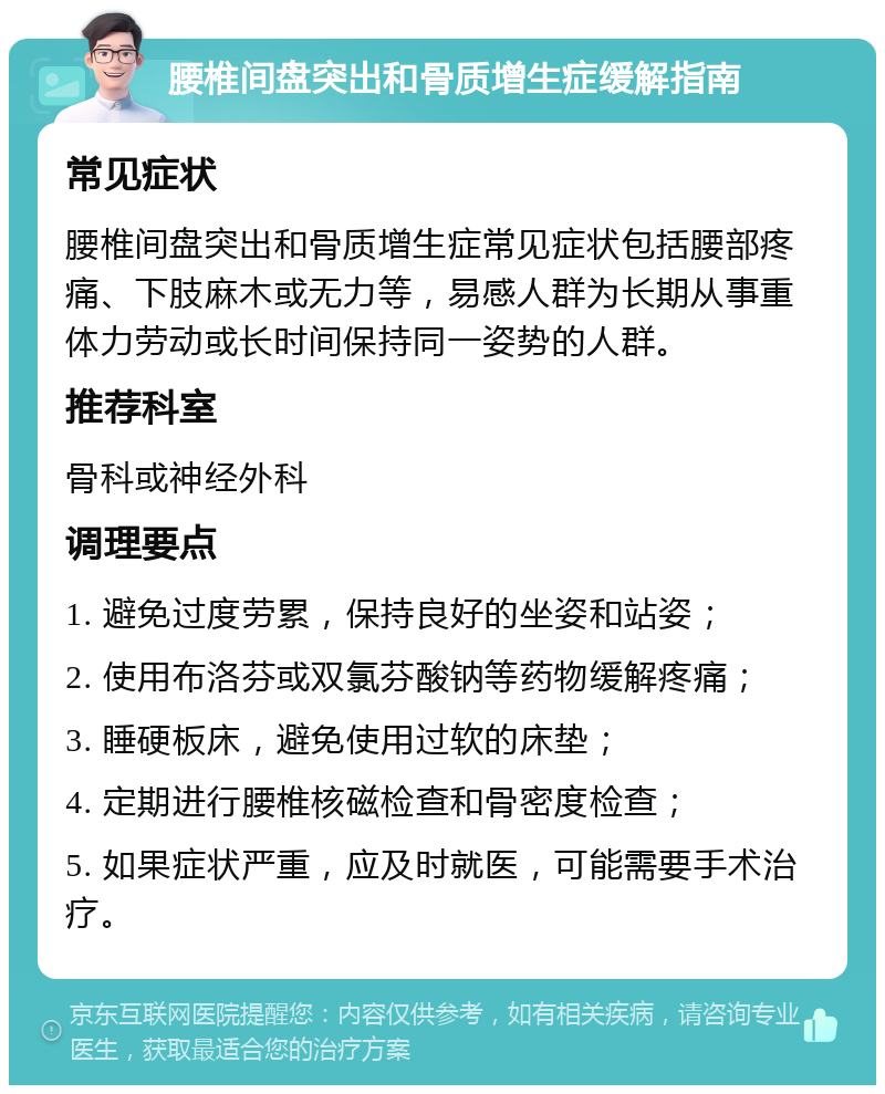 腰椎间盘突出和骨质增生症缓解指南 常见症状 腰椎间盘突出和骨质增生症常见症状包括腰部疼痛、下肢麻木或无力等，易感人群为长期从事重体力劳动或长时间保持同一姿势的人群。 推荐科室 骨科或神经外科 调理要点 1. 避免过度劳累，保持良好的坐姿和站姿； 2. 使用布洛芬或双氯芬酸钠等药物缓解疼痛； 3. 睡硬板床，避免使用过软的床垫； 4. 定期进行腰椎核磁检查和骨密度检查； 5. 如果症状严重，应及时就医，可能需要手术治疗。