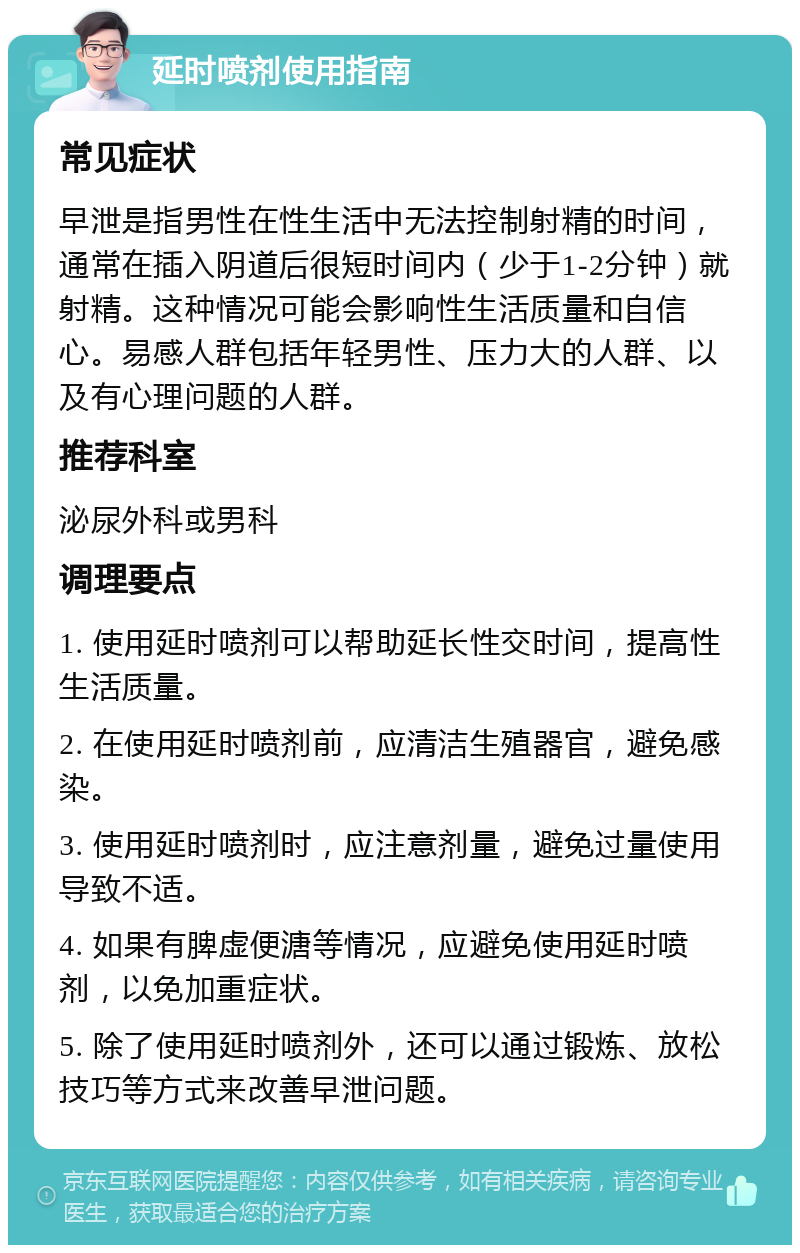 延时喷剂使用指南 常见症状 早泄是指男性在性生活中无法控制射精的时间，通常在插入阴道后很短时间内（少于1-2分钟）就射精。这种情况可能会影响性生活质量和自信心。易感人群包括年轻男性、压力大的人群、以及有心理问题的人群。 推荐科室 泌尿外科或男科 调理要点 1. 使用延时喷剂可以帮助延长性交时间，提高性生活质量。 2. 在使用延时喷剂前，应清洁生殖器官，避免感染。 3. 使用延时喷剂时，应注意剂量，避免过量使用导致不适。 4. 如果有脾虚便溏等情况，应避免使用延时喷剂，以免加重症状。 5. 除了使用延时喷剂外，还可以通过锻炼、放松技巧等方式来改善早泄问题。