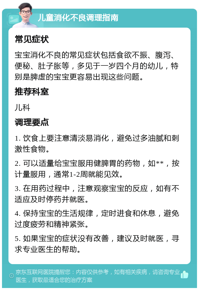 儿童消化不良调理指南 常见症状 宝宝消化不良的常见症状包括食欲不振、腹泻、便秘、肚子胀等，多见于一岁四个月的幼儿，特别是脾虚的宝宝更容易出现这些问题。 推荐科室 儿科 调理要点 1. 饮食上要注意清淡易消化，避免过多油腻和刺激性食物。 2. 可以适量给宝宝服用健脾胃的药物，如**，按计量服用，通常1-2周就能见效。 3. 在用药过程中，注意观察宝宝的反应，如有不适应及时停药并就医。 4. 保持宝宝的生活规律，定时进食和休息，避免过度疲劳和精神紧张。 5. 如果宝宝的症状没有改善，建议及时就医，寻求专业医生的帮助。