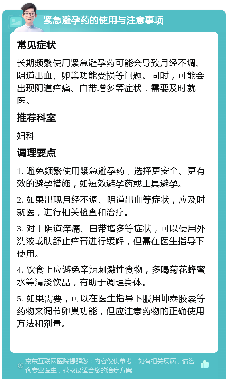 紧急避孕药的使用与注意事项 常见症状 长期频繁使用紧急避孕药可能会导致月经不调、阴道出血、卵巢功能受损等问题。同时，可能会出现阴道痒痛、白带增多等症状，需要及时就医。 推荐科室 妇科 调理要点 1. 避免频繁使用紧急避孕药，选择更安全、更有效的避孕措施，如短效避孕药或工具避孕。 2. 如果出现月经不调、阴道出血等症状，应及时就医，进行相关检查和治疗。 3. 对于阴道痒痛、白带增多等症状，可以使用外洗液或肤舒止痒膏进行缓解，但需在医生指导下使用。 4. 饮食上应避免辛辣刺激性食物，多喝菊花蜂蜜水等清淡饮品，有助于调理身体。 5. 如果需要，可以在医生指导下服用坤泰胶囊等药物来调节卵巢功能，但应注意药物的正确使用方法和剂量。