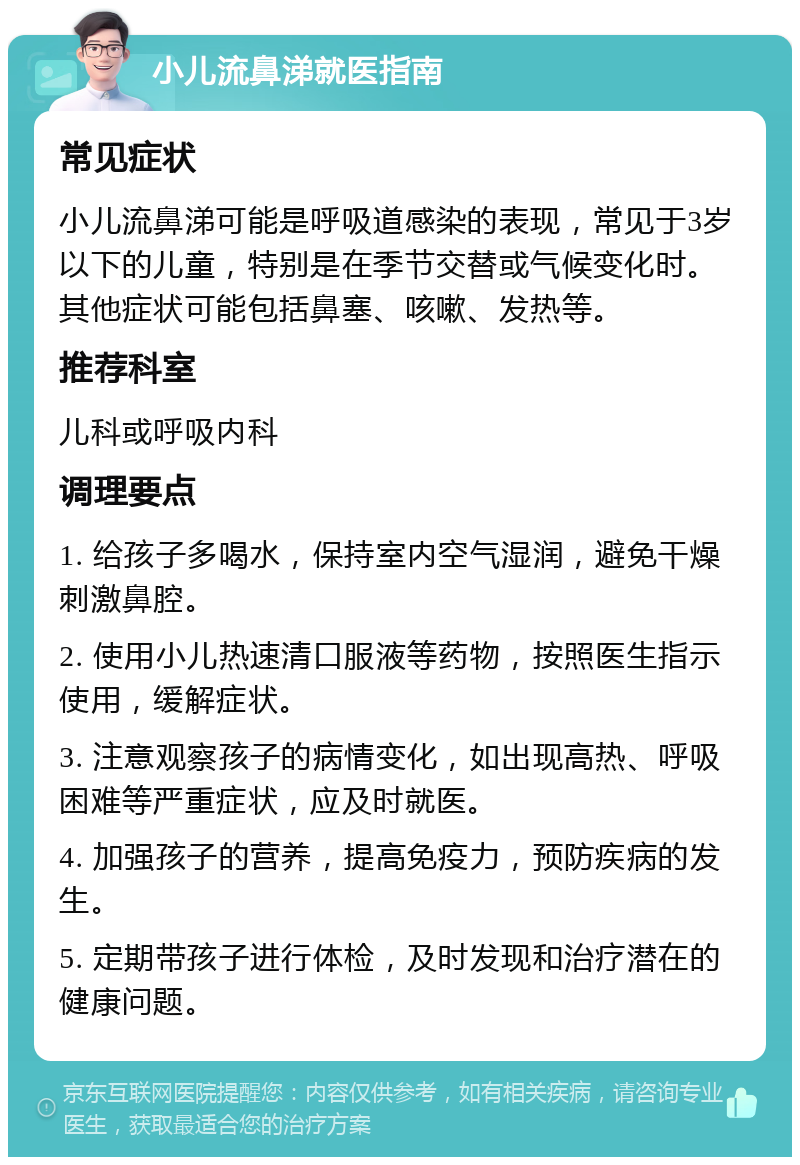 小儿流鼻涕就医指南 常见症状 小儿流鼻涕可能是呼吸道感染的表现，常见于3岁以下的儿童，特别是在季节交替或气候变化时。其他症状可能包括鼻塞、咳嗽、发热等。 推荐科室 儿科或呼吸内科 调理要点 1. 给孩子多喝水，保持室内空气湿润，避免干燥刺激鼻腔。 2. 使用小儿热速清口服液等药物，按照医生指示使用，缓解症状。 3. 注意观察孩子的病情变化，如出现高热、呼吸困难等严重症状，应及时就医。 4. 加强孩子的营养，提高免疫力，预防疾病的发生。 5. 定期带孩子进行体检，及时发现和治疗潜在的健康问题。