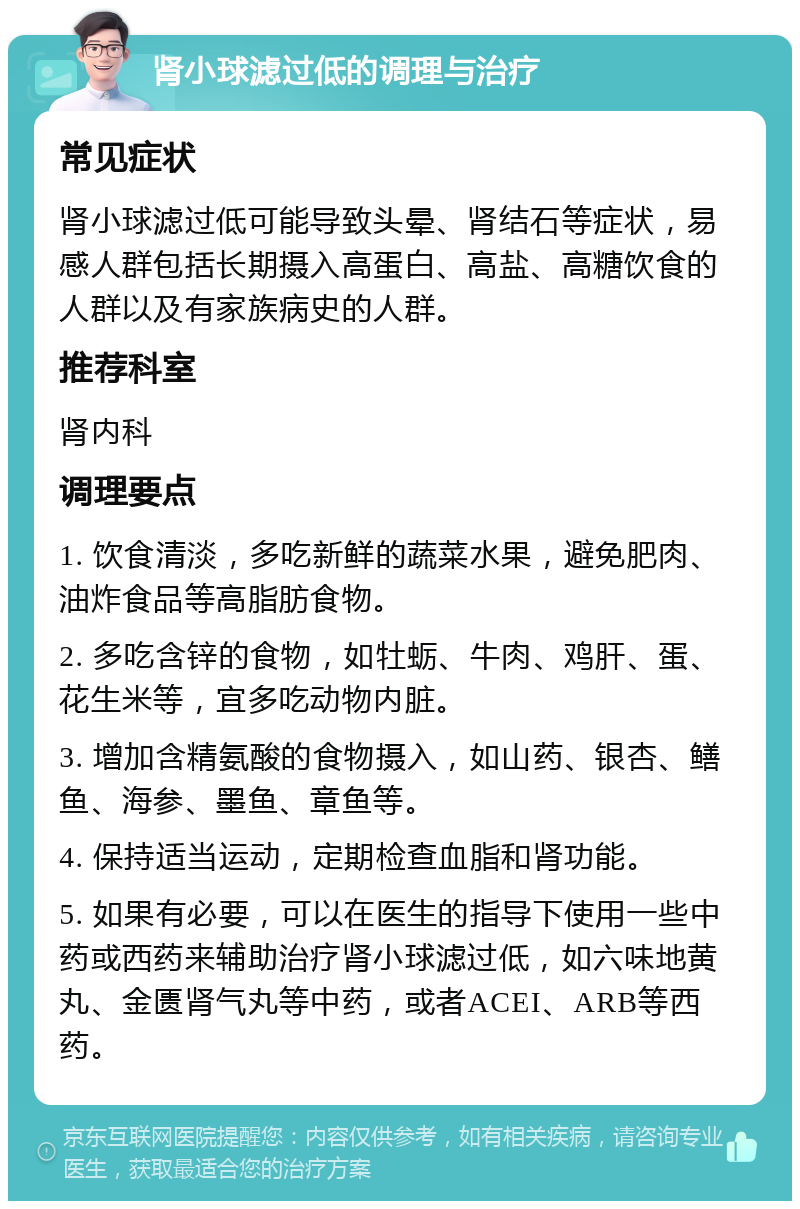 肾小球滤过低的调理与治疗 常见症状 肾小球滤过低可能导致头晕、肾结石等症状，易感人群包括长期摄入高蛋白、高盐、高糖饮食的人群以及有家族病史的人群。 推荐科室 肾内科 调理要点 1. 饮食清淡，多吃新鲜的蔬菜水果，避免肥肉、油炸食品等高脂肪食物。 2. 多吃含锌的食物，如牡蛎、牛肉、鸡肝、蛋、花生米等，宜多吃动物内脏。 3. 增加含精氨酸的食物摄入，如山药、银杏、鳝鱼、海参、墨鱼、章鱼等。 4. 保持适当运动，定期检查血脂和肾功能。 5. 如果有必要，可以在医生的指导下使用一些中药或西药来辅助治疗肾小球滤过低，如六味地黄丸、金匮肾气丸等中药，或者ACEI、ARB等西药。