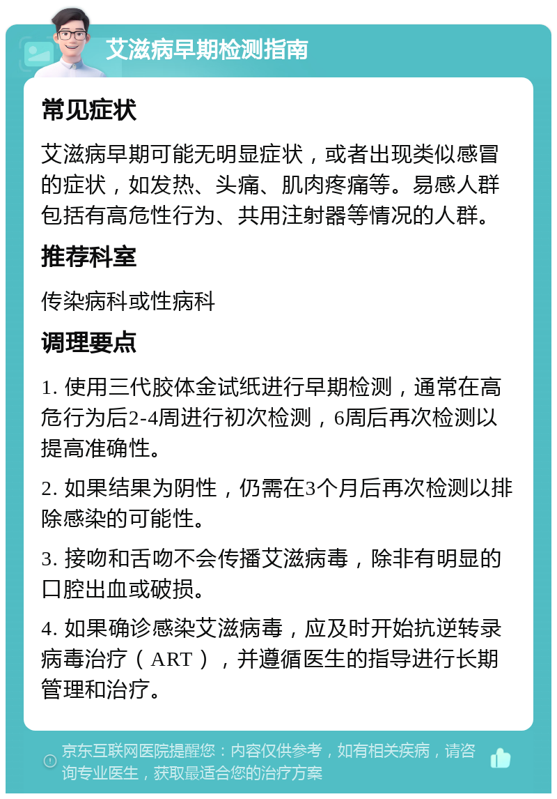 艾滋病早期检测指南 常见症状 艾滋病早期可能无明显症状，或者出现类似感冒的症状，如发热、头痛、肌肉疼痛等。易感人群包括有高危性行为、共用注射器等情况的人群。 推荐科室 传染病科或性病科 调理要点 1. 使用三代胶体金试纸进行早期检测，通常在高危行为后2-4周进行初次检测，6周后再次检测以提高准确性。 2. 如果结果为阴性，仍需在3个月后再次检测以排除感染的可能性。 3. 接吻和舌吻不会传播艾滋病毒，除非有明显的口腔出血或破损。 4. 如果确诊感染艾滋病毒，应及时开始抗逆转录病毒治疗（ART），并遵循医生的指导进行长期管理和治疗。