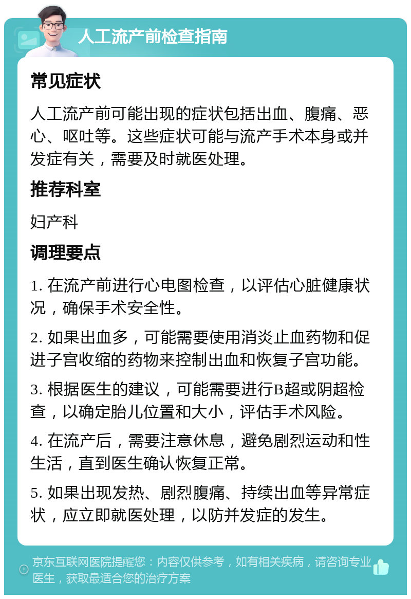 人工流产前检查指南 常见症状 人工流产前可能出现的症状包括出血、腹痛、恶心、呕吐等。这些症状可能与流产手术本身或并发症有关，需要及时就医处理。 推荐科室 妇产科 调理要点 1. 在流产前进行心电图检查，以评估心脏健康状况，确保手术安全性。 2. 如果出血多，可能需要使用消炎止血药物和促进子宫收缩的药物来控制出血和恢复子宫功能。 3. 根据医生的建议，可能需要进行B超或阴超检查，以确定胎儿位置和大小，评估手术风险。 4. 在流产后，需要注意休息，避免剧烈运动和性生活，直到医生确认恢复正常。 5. 如果出现发热、剧烈腹痛、持续出血等异常症状，应立即就医处理，以防并发症的发生。