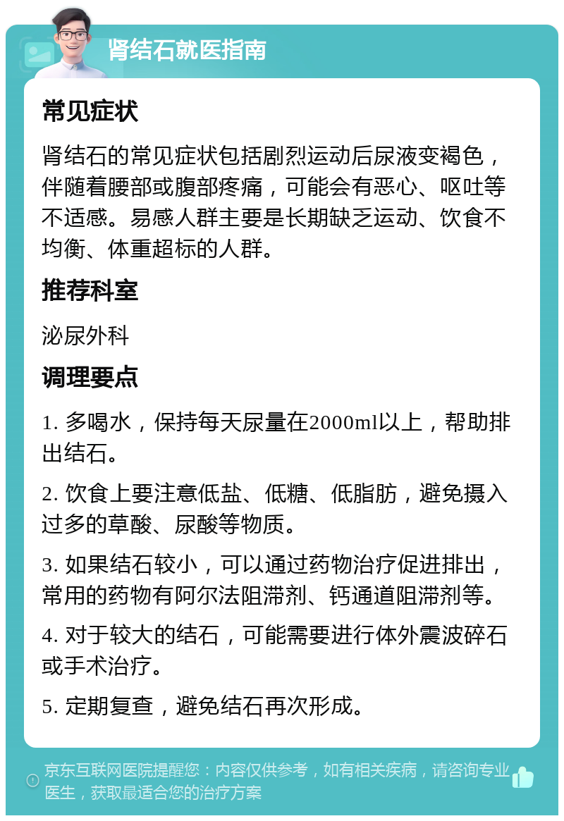 肾结石就医指南 常见症状 肾结石的常见症状包括剧烈运动后尿液变褐色，伴随着腰部或腹部疼痛，可能会有恶心、呕吐等不适感。易感人群主要是长期缺乏运动、饮食不均衡、体重超标的人群。 推荐科室 泌尿外科 调理要点 1. 多喝水，保持每天尿量在2000ml以上，帮助排出结石。 2. 饮食上要注意低盐、低糖、低脂肪，避免摄入过多的草酸、尿酸等物质。 3. 如果结石较小，可以通过药物治疗促进排出，常用的药物有阿尔法阻滞剂、钙通道阻滞剂等。 4. 对于较大的结石，可能需要进行体外震波碎石或手术治疗。 5. 定期复查，避免结石再次形成。