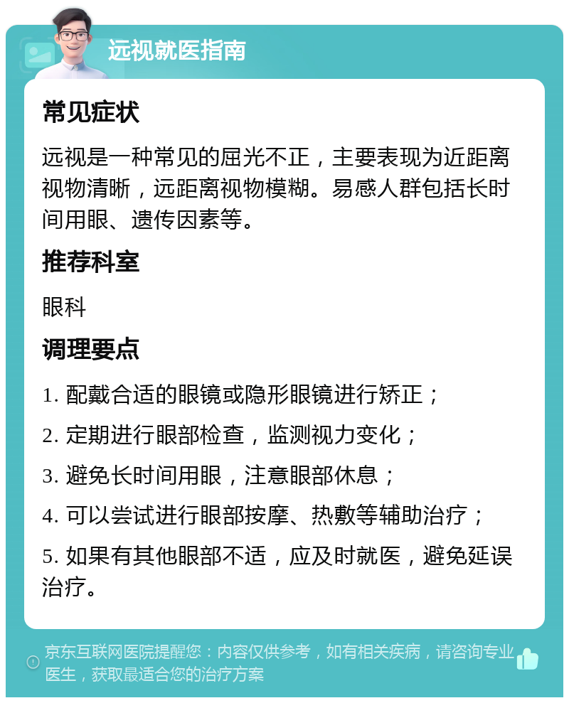 远视就医指南 常见症状 远视是一种常见的屈光不正，主要表现为近距离视物清晰，远距离视物模糊。易感人群包括长时间用眼、遗传因素等。 推荐科室 眼科 调理要点 1. 配戴合适的眼镜或隐形眼镜进行矫正； 2. 定期进行眼部检查，监测视力变化； 3. 避免长时间用眼，注意眼部休息； 4. 可以尝试进行眼部按摩、热敷等辅助治疗； 5. 如果有其他眼部不适，应及时就医，避免延误治疗。