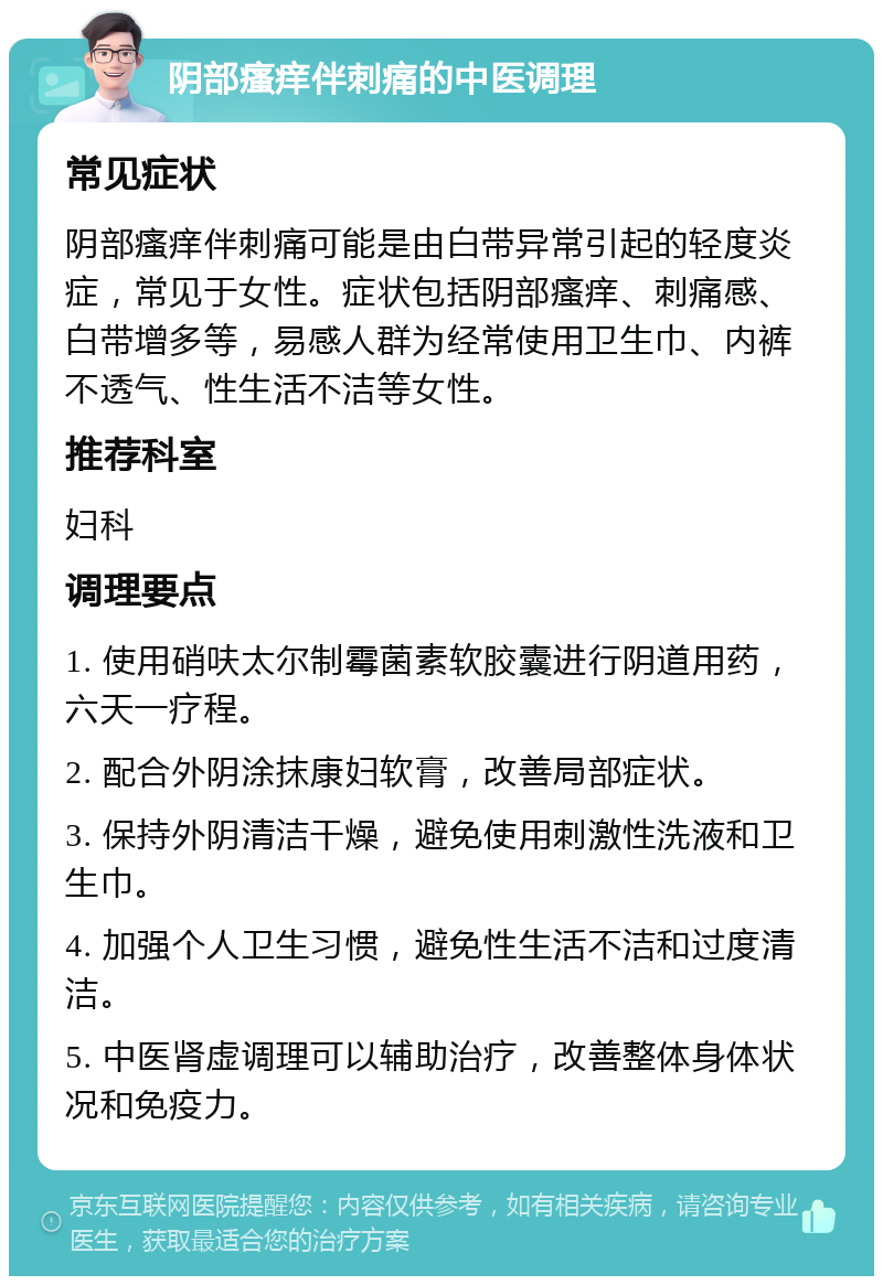 阴部瘙痒伴刺痛的中医调理 常见症状 阴部瘙痒伴刺痛可能是由白带异常引起的轻度炎症，常见于女性。症状包括阴部瘙痒、刺痛感、白带增多等，易感人群为经常使用卫生巾、内裤不透气、性生活不洁等女性。 推荐科室 妇科 调理要点 1. 使用硝呋太尔制霉菌素软胶囊进行阴道用药，六天一疗程。 2. 配合外阴涂抹康妇软膏，改善局部症状。 3. 保持外阴清洁干燥，避免使用刺激性洗液和卫生巾。 4. 加强个人卫生习惯，避免性生活不洁和过度清洁。 5. 中医肾虚调理可以辅助治疗，改善整体身体状况和免疫力。