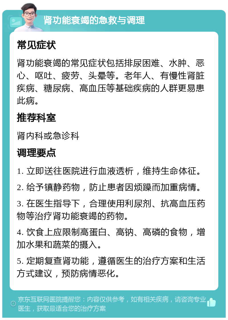 肾功能衰竭的急救与调理 常见症状 肾功能衰竭的常见症状包括排尿困难、水肿、恶心、呕吐、疲劳、头晕等。老年人、有慢性肾脏疾病、糖尿病、高血压等基础疾病的人群更易患此病。 推荐科室 肾内科或急诊科 调理要点 1. 立即送往医院进行血液透析，维持生命体征。 2. 给予镇静药物，防止患者因烦躁而加重病情。 3. 在医生指导下，合理使用利尿剂、抗高血压药物等治疗肾功能衰竭的药物。 4. 饮食上应限制高蛋白、高钠、高磷的食物，增加水果和蔬菜的摄入。 5. 定期复查肾功能，遵循医生的治疗方案和生活方式建议，预防病情恶化。