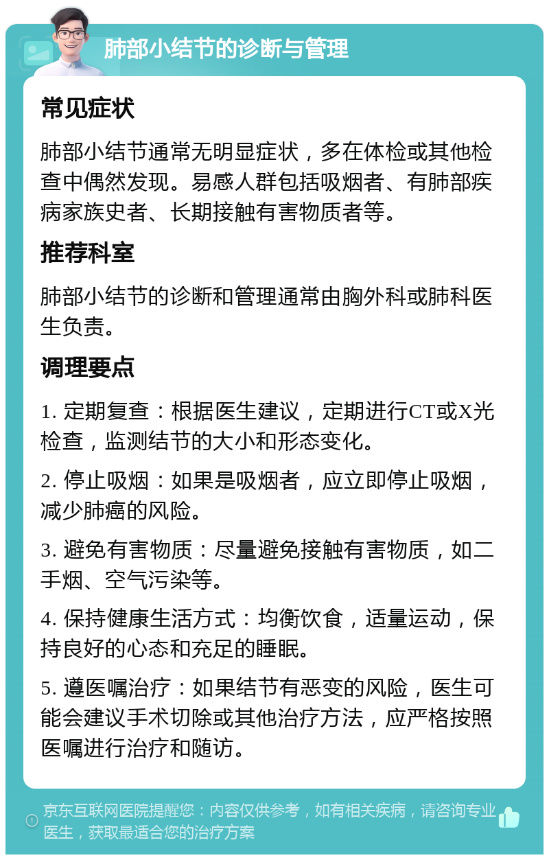 肺部小结节的诊断与管理 常见症状 肺部小结节通常无明显症状，多在体检或其他检查中偶然发现。易感人群包括吸烟者、有肺部疾病家族史者、长期接触有害物质者等。 推荐科室 肺部小结节的诊断和管理通常由胸外科或肺科医生负责。 调理要点 1. 定期复查：根据医生建议，定期进行CT或X光检查，监测结节的大小和形态变化。 2. 停止吸烟：如果是吸烟者，应立即停止吸烟，减少肺癌的风险。 3. 避免有害物质：尽量避免接触有害物质，如二手烟、空气污染等。 4. 保持健康生活方式：均衡饮食，适量运动，保持良好的心态和充足的睡眠。 5. 遵医嘱治疗：如果结节有恶变的风险，医生可能会建议手术切除或其他治疗方法，应严格按照医嘱进行治疗和随访。