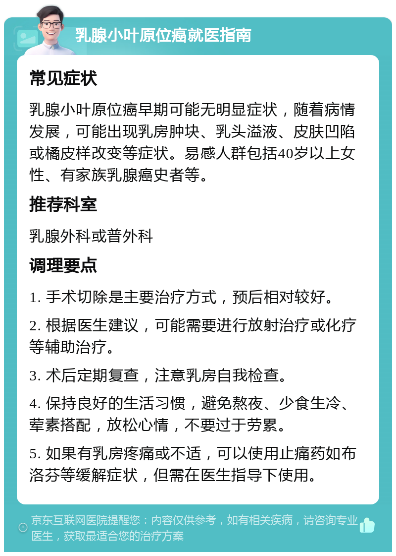 乳腺小叶原位癌就医指南 常见症状 乳腺小叶原位癌早期可能无明显症状，随着病情发展，可能出现乳房肿块、乳头溢液、皮肤凹陷或橘皮样改变等症状。易感人群包括40岁以上女性、有家族乳腺癌史者等。 推荐科室 乳腺外科或普外科 调理要点 1. 手术切除是主要治疗方式，预后相对较好。 2. 根据医生建议，可能需要进行放射治疗或化疗等辅助治疗。 3. 术后定期复查，注意乳房自我检查。 4. 保持良好的生活习惯，避免熬夜、少食生冷、荤素搭配，放松心情，不要过于劳累。 5. 如果有乳房疼痛或不适，可以使用止痛药如布洛芬等缓解症状，但需在医生指导下使用。