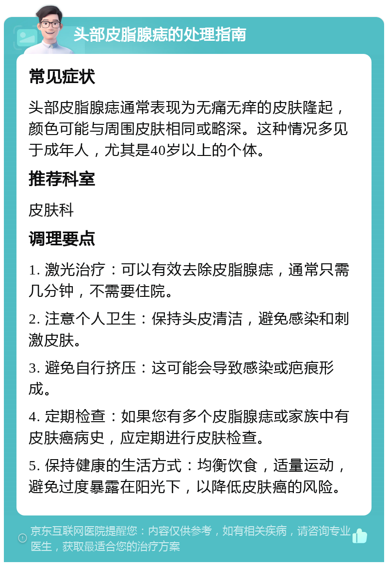 头部皮脂腺痣的处理指南 常见症状 头部皮脂腺痣通常表现为无痛无痒的皮肤隆起，颜色可能与周围皮肤相同或略深。这种情况多见于成年人，尤其是40岁以上的个体。 推荐科室 皮肤科 调理要点 1. 激光治疗：可以有效去除皮脂腺痣，通常只需几分钟，不需要住院。 2. 注意个人卫生：保持头皮清洁，避免感染和刺激皮肤。 3. 避免自行挤压：这可能会导致感染或疤痕形成。 4. 定期检查：如果您有多个皮脂腺痣或家族中有皮肤癌病史，应定期进行皮肤检查。 5. 保持健康的生活方式：均衡饮食，适量运动，避免过度暴露在阳光下，以降低皮肤癌的风险。