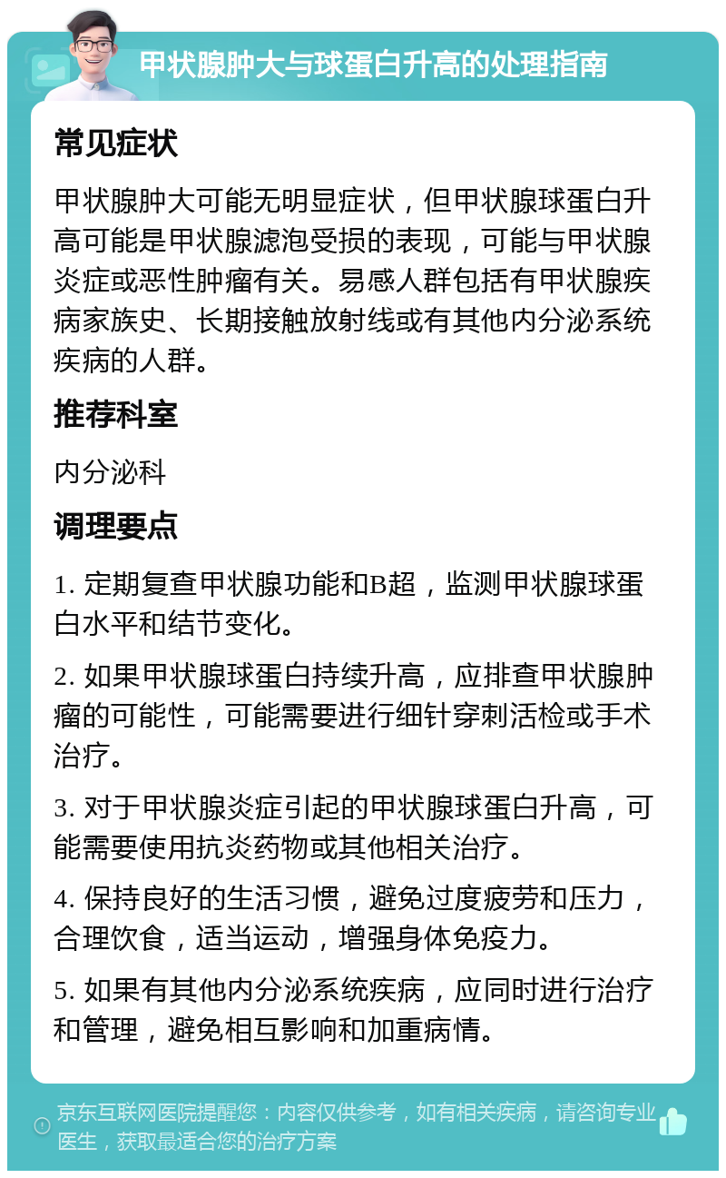 甲状腺肿大与球蛋白升高的处理指南 常见症状 甲状腺肿大可能无明显症状，但甲状腺球蛋白升高可能是甲状腺滤泡受损的表现，可能与甲状腺炎症或恶性肿瘤有关。易感人群包括有甲状腺疾病家族史、长期接触放射线或有其他内分泌系统疾病的人群。 推荐科室 内分泌科 调理要点 1. 定期复查甲状腺功能和B超，监测甲状腺球蛋白水平和结节变化。 2. 如果甲状腺球蛋白持续升高，应排查甲状腺肿瘤的可能性，可能需要进行细针穿刺活检或手术治疗。 3. 对于甲状腺炎症引起的甲状腺球蛋白升高，可能需要使用抗炎药物或其他相关治疗。 4. 保持良好的生活习惯，避免过度疲劳和压力，合理饮食，适当运动，增强身体免疫力。 5. 如果有其他内分泌系统疾病，应同时进行治疗和管理，避免相互影响和加重病情。