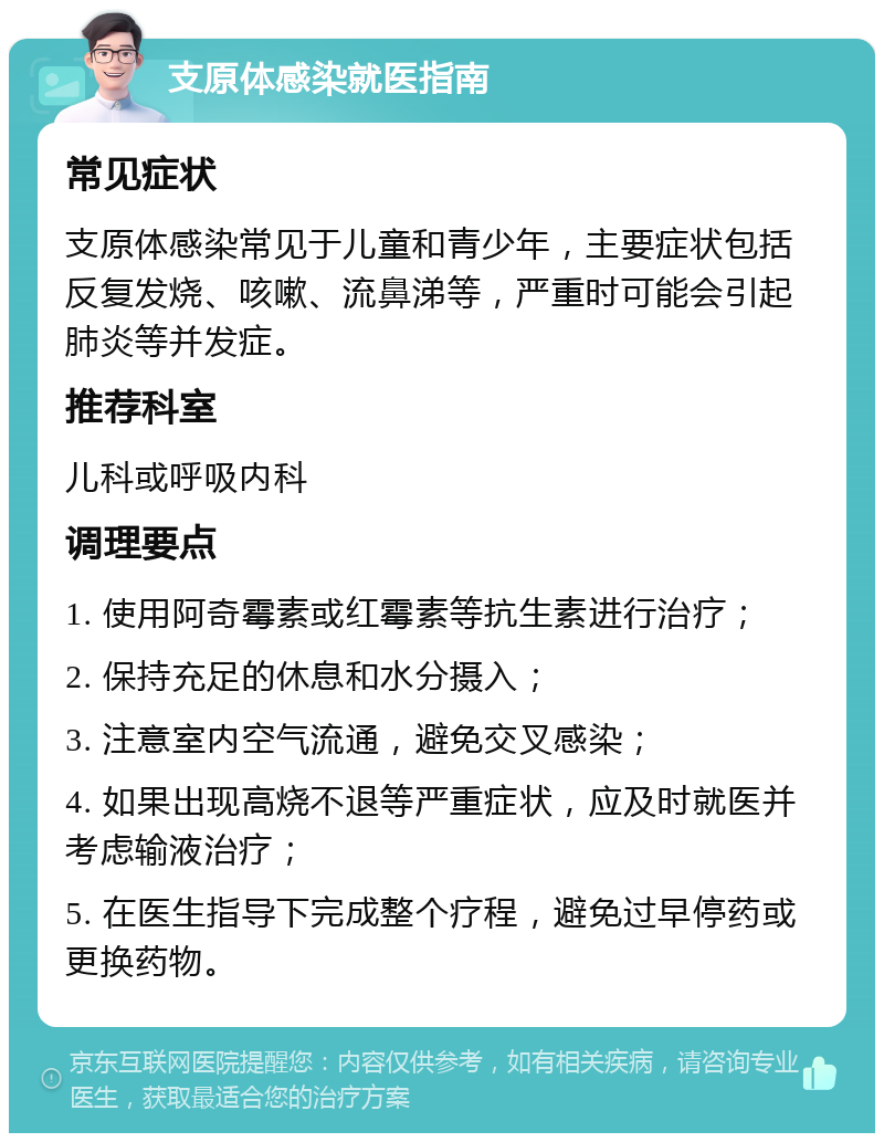 支原体感染就医指南 常见症状 支原体感染常见于儿童和青少年，主要症状包括反复发烧、咳嗽、流鼻涕等，严重时可能会引起肺炎等并发症。 推荐科室 儿科或呼吸内科 调理要点 1. 使用阿奇霉素或红霉素等抗生素进行治疗； 2. 保持充足的休息和水分摄入； 3. 注意室内空气流通，避免交叉感染； 4. 如果出现高烧不退等严重症状，应及时就医并考虑输液治疗； 5. 在医生指导下完成整个疗程，避免过早停药或更换药物。