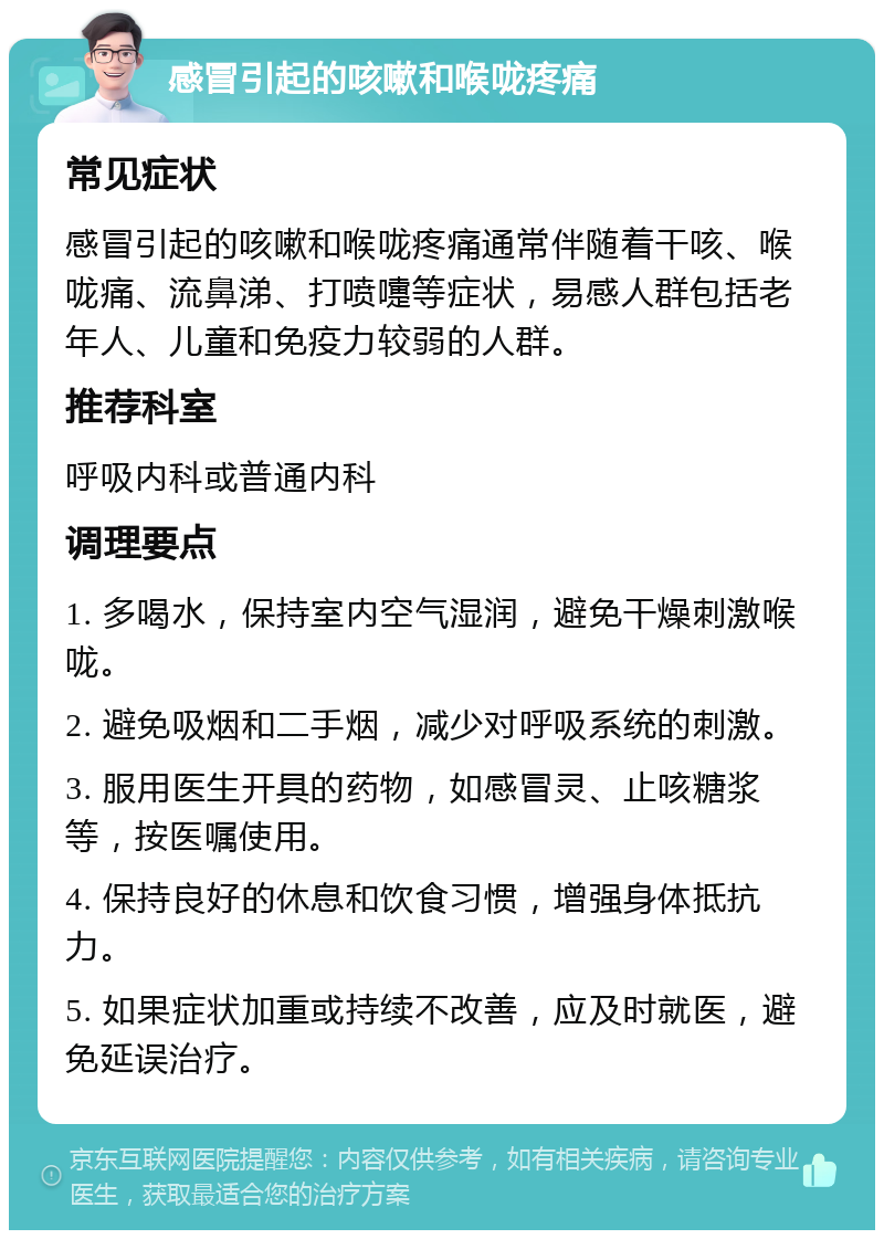 感冒引起的咳嗽和喉咙疼痛 常见症状 感冒引起的咳嗽和喉咙疼痛通常伴随着干咳、喉咙痛、流鼻涕、打喷嚏等症状，易感人群包括老年人、儿童和免疫力较弱的人群。 推荐科室 呼吸内科或普通内科 调理要点 1. 多喝水，保持室内空气湿润，避免干燥刺激喉咙。 2. 避免吸烟和二手烟，减少对呼吸系统的刺激。 3. 服用医生开具的药物，如感冒灵、止咳糖浆等，按医嘱使用。 4. 保持良好的休息和饮食习惯，增强身体抵抗力。 5. 如果症状加重或持续不改善，应及时就医，避免延误治疗。