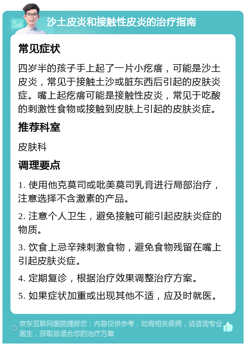 沙土皮炎和接触性皮炎的治疗指南 常见症状 四岁半的孩子手上起了一片小疙瘩，可能是沙土皮炎，常见于接触土沙或脏东西后引起的皮肤炎症。嘴上起疙瘩可能是接触性皮炎，常见于吃酸的刺激性食物或接触到皮肤上引起的皮肤炎症。 推荐科室 皮肤科 调理要点 1. 使用他克莫司或吡美莫司乳膏进行局部治疗，注意选择不含激素的产品。 2. 注意个人卫生，避免接触可能引起皮肤炎症的物质。 3. 饮食上忌辛辣刺激食物，避免食物残留在嘴上引起皮肤炎症。 4. 定期复诊，根据治疗效果调整治疗方案。 5. 如果症状加重或出现其他不适，应及时就医。