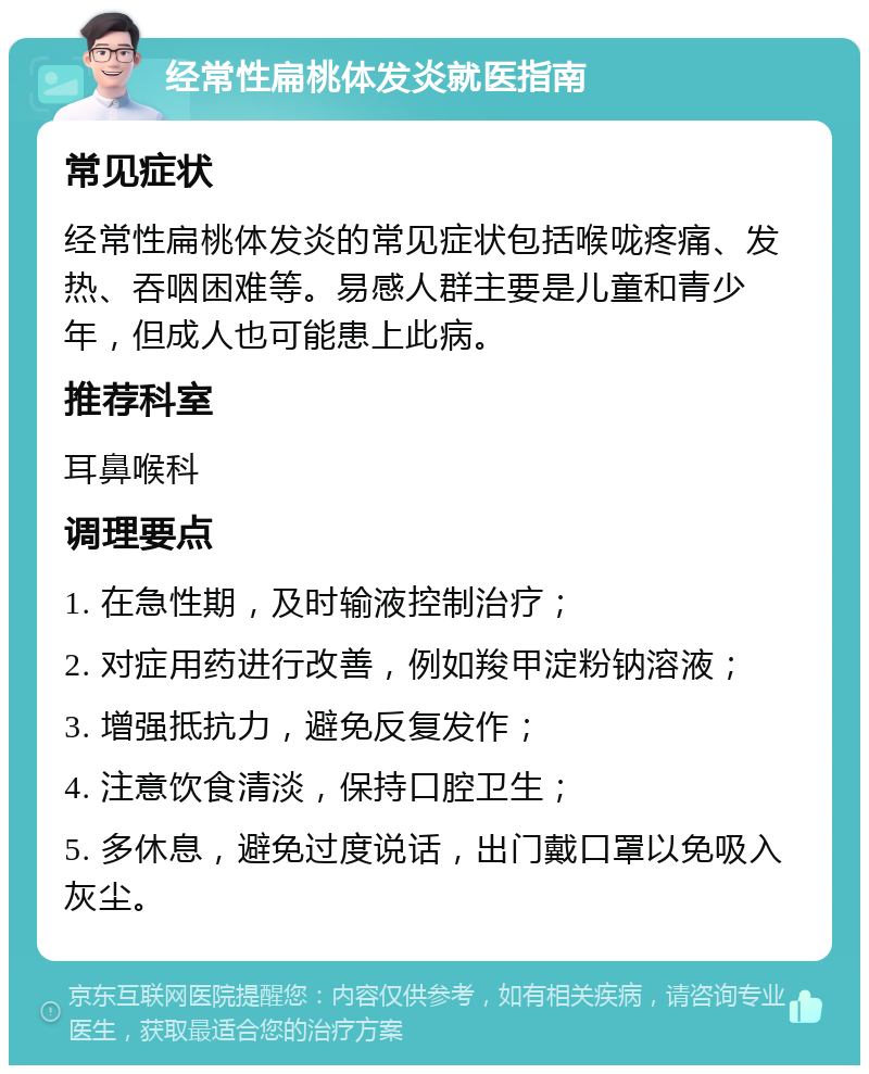 经常性扁桃体发炎就医指南 常见症状 经常性扁桃体发炎的常见症状包括喉咙疼痛、发热、吞咽困难等。易感人群主要是儿童和青少年，但成人也可能患上此病。 推荐科室 耳鼻喉科 调理要点 1. 在急性期，及时输液控制治疗； 2. 对症用药进行改善，例如羧甲淀粉钠溶液； 3. 增强抵抗力，避免反复发作； 4. 注意饮食清淡，保持口腔卫生； 5. 多休息，避免过度说话，出门戴口罩以免吸入灰尘。