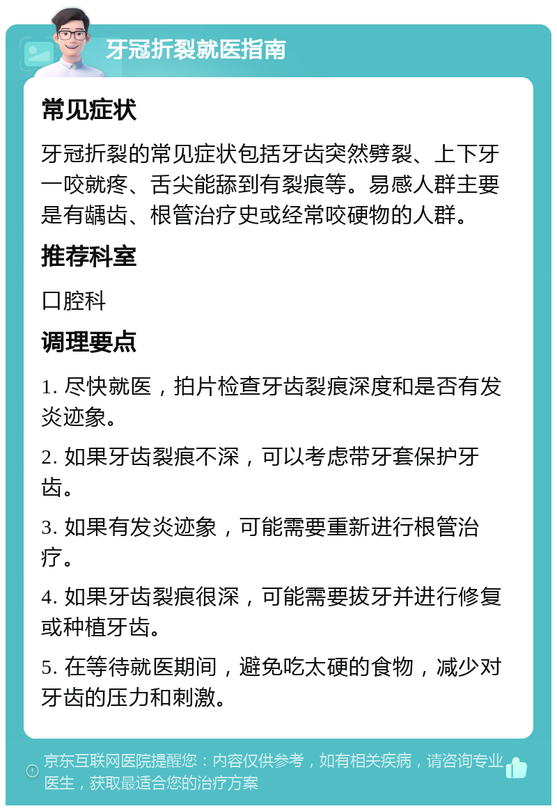 牙冠折裂就医指南 常见症状 牙冠折裂的常见症状包括牙齿突然劈裂、上下牙一咬就疼、舌尖能舔到有裂痕等。易感人群主要是有龋齿、根管治疗史或经常咬硬物的人群。 推荐科室 口腔科 调理要点 1. 尽快就医，拍片检查牙齿裂痕深度和是否有发炎迹象。 2. 如果牙齿裂痕不深，可以考虑带牙套保护牙齿。 3. 如果有发炎迹象，可能需要重新进行根管治疗。 4. 如果牙齿裂痕很深，可能需要拔牙并进行修复或种植牙齿。 5. 在等待就医期间，避免吃太硬的食物，减少对牙齿的压力和刺激。