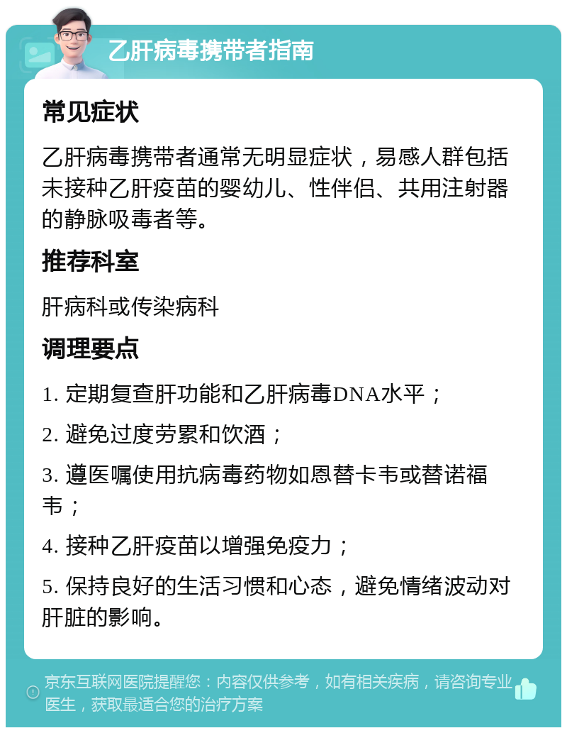 乙肝病毒携带者指南 常见症状 乙肝病毒携带者通常无明显症状，易感人群包括未接种乙肝疫苗的婴幼儿、性伴侣、共用注射器的静脉吸毒者等。 推荐科室 肝病科或传染病科 调理要点 1. 定期复查肝功能和乙肝病毒DNA水平； 2. 避免过度劳累和饮酒； 3. 遵医嘱使用抗病毒药物如恩替卡韦或替诺福韦； 4. 接种乙肝疫苗以增强免疫力； 5. 保持良好的生活习惯和心态，避免情绪波动对肝脏的影响。