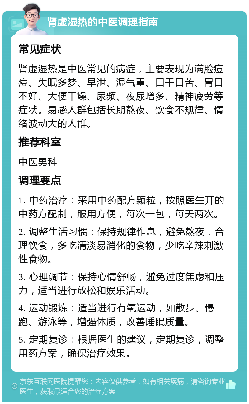 肾虚湿热的中医调理指南 常见症状 肾虚湿热是中医常见的病症，主要表现为满脸痘痘、失眠多梦、早泄、湿气重、口干口苦、胃口不好、大便干燥、尿频、夜尿增多、精神疲劳等症状。易感人群包括长期熬夜、饮食不规律、情绪波动大的人群。 推荐科室 中医男科 调理要点 1. 中药治疗：采用中药配方颗粒，按照医生开的中药方配制，服用方便，每次一包，每天两次。 2. 调整生活习惯：保持规律作息，避免熬夜，合理饮食，多吃清淡易消化的食物，少吃辛辣刺激性食物。 3. 心理调节：保持心情舒畅，避免过度焦虑和压力，适当进行放松和娱乐活动。 4. 运动锻炼：适当进行有氧运动，如散步、慢跑、游泳等，增强体质，改善睡眠质量。 5. 定期复诊：根据医生的建议，定期复诊，调整用药方案，确保治疗效果。