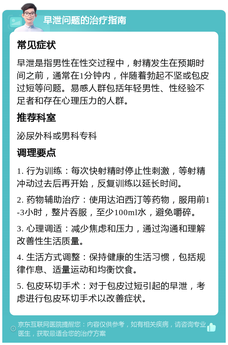 早泄问题的治疗指南 常见症状 早泄是指男性在性交过程中，射精发生在预期时间之前，通常在1分钟内，伴随着勃起不坚或包皮过短等问题。易感人群包括年轻男性、性经验不足者和存在心理压力的人群。 推荐科室 泌尿外科或男科专科 调理要点 1. 行为训练：每次快射精时停止性刺激，等射精冲动过去后再开始，反复训练以延长时间。 2. 药物辅助治疗：使用达泊西汀等药物，服用前1-3小时，整片吞服，至少100ml水，避免嚼碎。 3. 心理调适：减少焦虑和压力，通过沟通和理解改善性生活质量。 4. 生活方式调整：保持健康的生活习惯，包括规律作息、适量运动和均衡饮食。 5. 包皮环切手术：对于包皮过短引起的早泄，考虑进行包皮环切手术以改善症状。