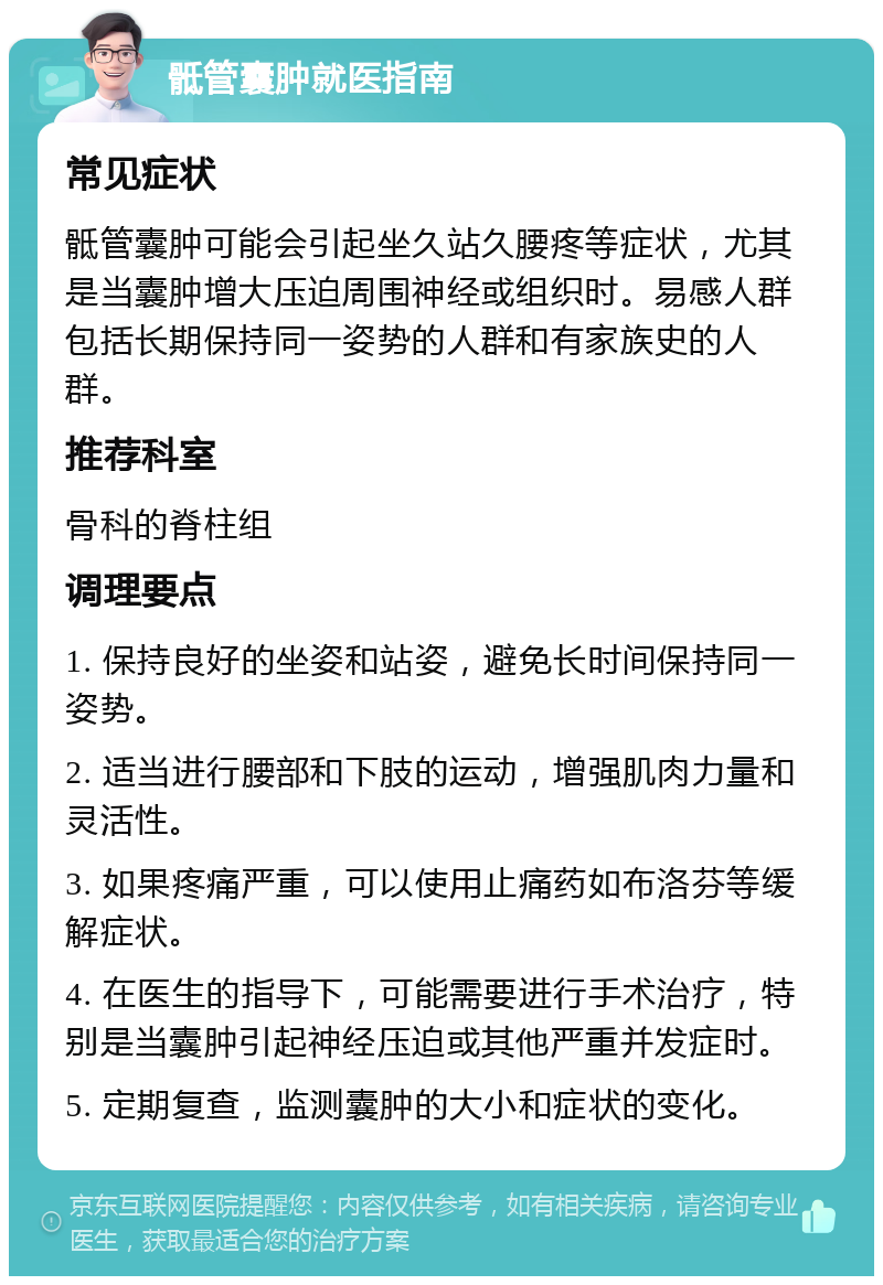 骶管囊肿就医指南 常见症状 骶管囊肿可能会引起坐久站久腰疼等症状，尤其是当囊肿增大压迫周围神经或组织时。易感人群包括长期保持同一姿势的人群和有家族史的人群。 推荐科室 骨科的脊柱组 调理要点 1. 保持良好的坐姿和站姿，避免长时间保持同一姿势。 2. 适当进行腰部和下肢的运动，增强肌肉力量和灵活性。 3. 如果疼痛严重，可以使用止痛药如布洛芬等缓解症状。 4. 在医生的指导下，可能需要进行手术治疗，特别是当囊肿引起神经压迫或其他严重并发症时。 5. 定期复查，监测囊肿的大小和症状的变化。