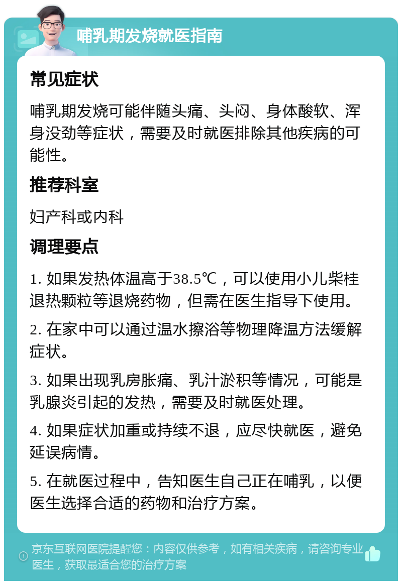 哺乳期发烧就医指南 常见症状 哺乳期发烧可能伴随头痛、头闷、身体酸软、浑身没劲等症状，需要及时就医排除其他疾病的可能性。 推荐科室 妇产科或内科 调理要点 1. 如果发热体温高于38.5℃，可以使用小儿柴桂退热颗粒等退烧药物，但需在医生指导下使用。 2. 在家中可以通过温水擦浴等物理降温方法缓解症状。 3. 如果出现乳房胀痛、乳汁淤积等情况，可能是乳腺炎引起的发热，需要及时就医处理。 4. 如果症状加重或持续不退，应尽快就医，避免延误病情。 5. 在就医过程中，告知医生自己正在哺乳，以便医生选择合适的药物和治疗方案。